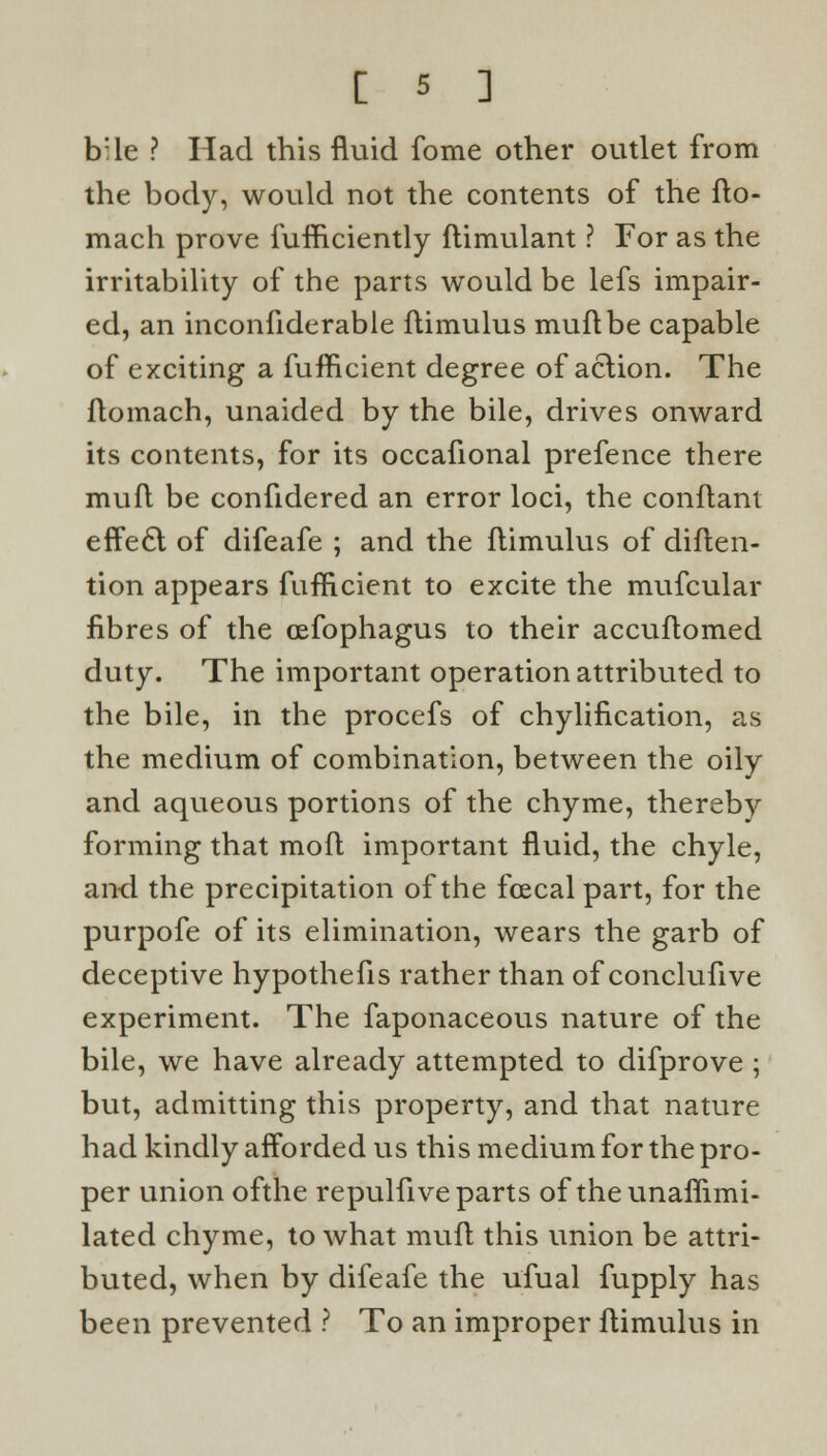 b:le ? Had this fluid fome other outlet from the body, would not the contents of the fto- mach prove fufficiently flimulant ? For as the irritability of the parts would be lefs impair- ed, an inconfiderable flimulus muftbe capable of exciting a fufficient degree of action. The Aomach, unaided by the bile, drives onward its contents, for its occafional prefence there mufl be confidered an error loci, the conflant effect of difeafe ; and the flimulus of diften- tion appears fufficient to excite the mufcular fibres of the oefophagus to their accuflomed duty. The important operation attributed to the bile, in the procefs of chylification, as the medium of combination, between the oily and aqueous portions of the chyme, thereby forming that mofl important fluid, the chyle, and the precipitation of the fcecal part, for the purpofe of its elimination, wears the garb of deceptive hypothefis rather than of conclufive experiment. The faponaceous nature of the bile, we have already attempted to difprove ; but, admitting this property, and that nature had kindly afforded us this medium for the pro- per union ofthe repulfive parts of the unaflimi- lated chyme, to what mufl this union be attri- buted, when by difeafe the ufual fupply has been prevented ? To an improper flimulus in