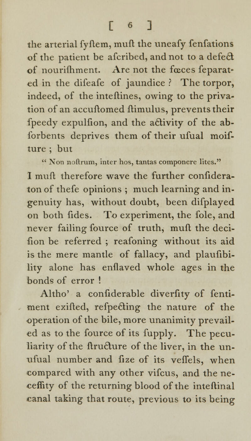 the arterial fyftem, muft the uneafy fenfations of the patient be afcribed, and not to a defedt of nouriihment. Are not the foeces Separat- ed in the difeafe of jaundice ? The torpor, indeed, of the inteftines, owing to the priva- tion of an accuftomed flimulus, prevents their fpeedy expulfion, and the activity of the ab- forbents deprives them of their ufual moif- ture ; but  Non noftrum, inter hos, tantas componere lites. I muft therefore wave the further confidera- ton of thefe opinions ; much learning and in- genuity has, without doubt, been difplayed on both fides. To experiment, the fole, and never failing fource of truth, muft the deci- fion be referred ; reafoning without its aid is the mere mantle of fallacy, and plaufibi- lity alone has enflaved whole ages in the bonds of error ! Altho' a confiderable diverfity of fenti- ment exifted, refpecling the nature of the operation of the bile, more unanimity prevail- ed as to the fource of its fupply. The pecu- liarity of the ftruclure of the liver, in the un- ufual number and fize of its veffels, when compared with any other vifcus, and the ne- ceffity of the returning blood of the inteftinal canal taking that route, previous to its being