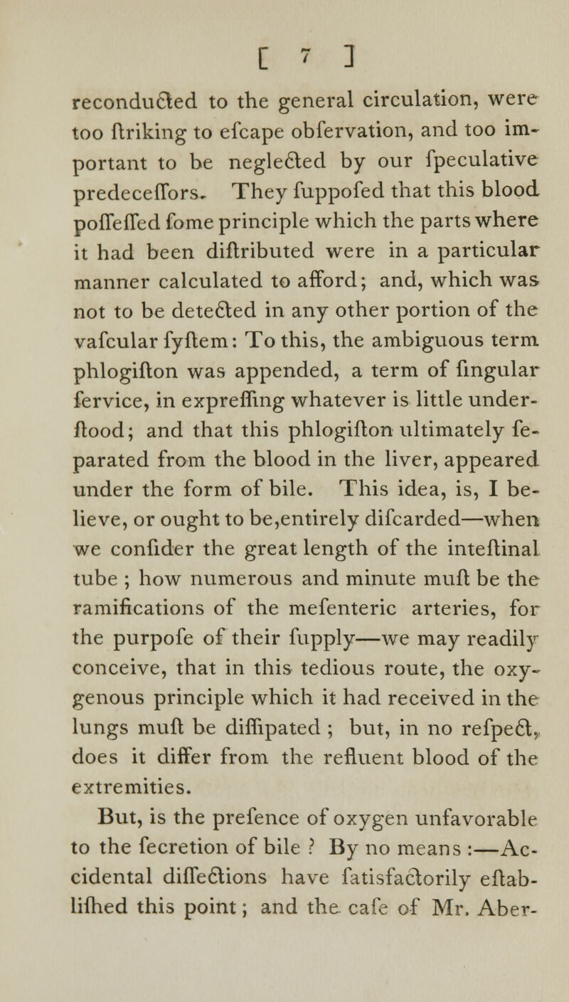 C ~' 1 reconducted to the general circulation, were too ftriking to efcape obfervation, and too im- portant to be neglected by our fpeculative predeceflbrs. They fuppofed that this blood pofTefTed fome principle which the parts where it had been diflributed were in a particular manner calculated to afford; and, which was not to be detected in any other portion of the vafcular fyftem: To this, the ambiguous term phlogiflon was appended, a term of fingular fervice, in exprefling whatever is little under- flood; and that this phlogiflon ultimately fe- parated from the blood in the liver, appeared under the form of bile. This idea, is, I be- lieve, or ought to be,entirely difcarded—when we confider the great length of the inteflinal tube ; how numerous and minute muft be the ramifications of the mefenteric arteries, for the purpofe of their fupply—we may readily conceive, that in this tedious route, the oxy- genous principle which it had received in the lungs muft be diflipated ; but, in no refpecl, does it differ from the refluent blood of the extremities. But, is the prefence of oxygen unfavorable to the fecretion of bile ? By no means :—Ac- cidental diffeclions have fatisfactorily eftab- lifhed this point; and the. cafe of Mr, Aber-