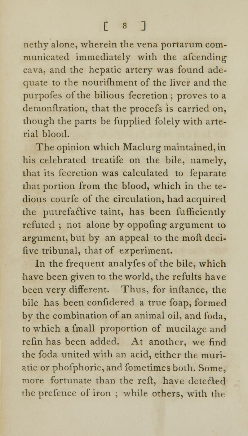 nethy alone, wherein the vena portarum com- municated immediately with the afcending cava, and the hepatic artery was found ade- quate to the nourifhment of the liver and the purpofes of the bilious fecretion ; proves to a demonftration, that the procefs is carried on, though the parts be fupplied folely with arte- rial blood. The opinion which Maclurg maintained, in his celebrated treatife on the bile, namely, that its fecretion was calculated to feparate that portion from the blood, which in the te- dious courfe of the circulation, had acquired the putrefactive taint, has been fufficiently refuted ; not alone by oppofing argument to argument, but by an appeal to the mofl deci- five tribunal, that of experiment. In the frequent analyfes of the bile, which have been given to the world, the refults have been very different. Thus, for inflance, the bile has been confidered a true foap, formed by the combination of an animal oil, and foda, to which a fmall proportion of mucilage and refm has been added. At another, we find the foda united with an acid, either the muri- atic or phofphoric, and fometimes both. Some, more fortunate than the reft, have detected the prefence of iron ; while others, with the