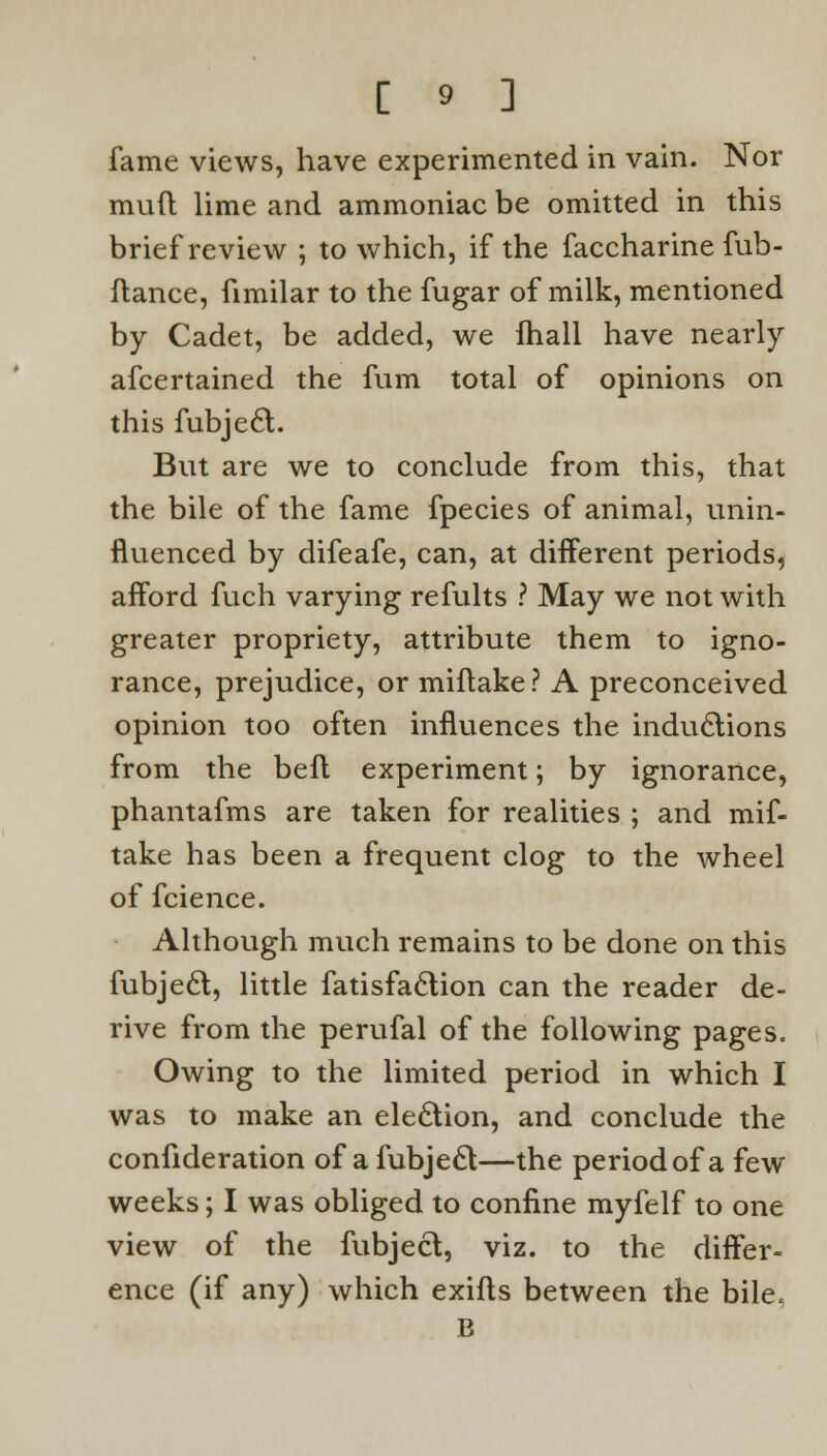 fame views, have experimented in vain. Nor mud lime and ammoniac be omitted in this brief review ; to which, if the faccharine fub- ftance, fimilar to the fugar of milk, mentioned by Cadet, be added, we fhall have nearly afcertained the fum total of opinions on this fubje6l. But are we to conclude from this, that the bile of the fame fpecies of animal, unin- fluenced by difeafe, can, at different periods, afford fuch varying refults ? May we not with greater propriety, attribute them to igno- rance, prejudice, or miftake? A preconceived opinion too often influences the inductions from the beft experiment; by ignorance, phantafms are taken for realities ; and mif- take has been a frequent clog to the wheel of fcience. Although much remains to be done on this fubjecl, little fatisfaclion can the reader de- rive from the perufal of the following pages. Owing to the limited period in which I was to make an election, and conclude the confideration of a fubjecl—the period of a few weeks; I was obliged to confine myfelf to one view of the fubjecl, viz. to the differ- ence (if any) which exifts between the bile, B