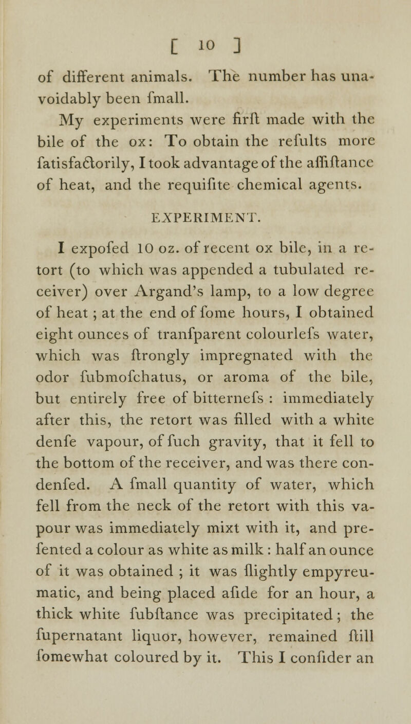 of different animals. The number has una- voidably been fmall. My experiments were firfl made with the bile of the ox: To obtain the refults more Satisfactorily, I took advantage of the affiftance of heat, and the requifite chemical agents. EXPERIMENT. I expofed 10 oz. of recent ox bile, in a re- tort (to which was appended a tubulated re- ceiver) over Argand's lamp, to a low degree of heat; at the end of fome hours, I obtained eight ounces of tranfparent colourlefs water, which was ftrongly impregnated with the odor fubmofchatus, or aroma of the bile, but entirely free of bitternefs : immediately after this, the retort was filled with a white denfe vapour, of fuch gravity, that it fell to the bottom of the receiver, and was there con- denfed. A fmall quantity of water, which fell from the neck of the retort with this va- pour was immediately mixt with it, and pre- sented a colour as white as milk : half an ounce of it was obtained ; it was (lightly empyreu- matic, and being placed afide for an hour, a thick white fubflance was precipitated; the fupernatant liquor, however, remained liill fomewhat coloured by it. This I confider an