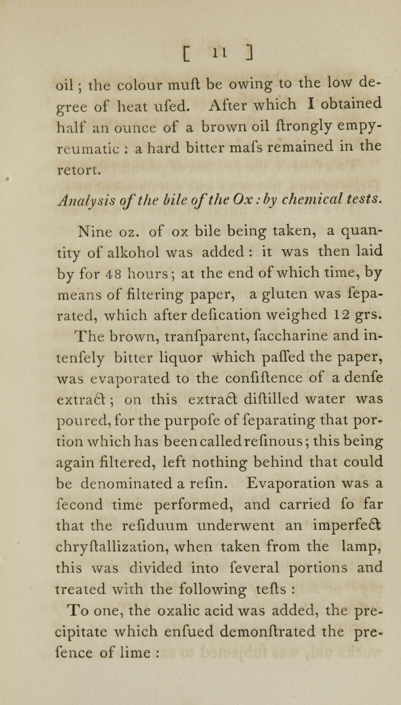 oil; the colour mull be owing to the low de- gree of heat ufed. After which I obtained half an ounce of a brown oil flrongly empy- reumatic : a hard bitter mafs remained in the retort. Analysis of the bile of the Ox: by chemical tests. Nine oz. of ox bile being taken, a quan- tity of alkohol was added : it was then laid by for 48 hours; at the end of which time, by means of filtering paper, a gluten was fepa- rated, which after defication weighed 12 grs. The brown, tranfparent, faccharine and in- tenfely bitter liquor which palled the paper, was evaporated to the confidence of a denfe extract ; on this extract diftilled water was poured, for the purpofe of feparating that por- tion which has been called refmous; this being again filtered, left nothing behind that could be denominated a refm. Evaporation was a fecond time performed, and carried fo far that the refiduum underwent an imperfect chryftallization, when taken from the lamp, this was divided into feveral portions and treated with the following tefts : To one, the oxalic acid was added, the pre- cipitate which enfued demonftrated the pre- fence of lime :