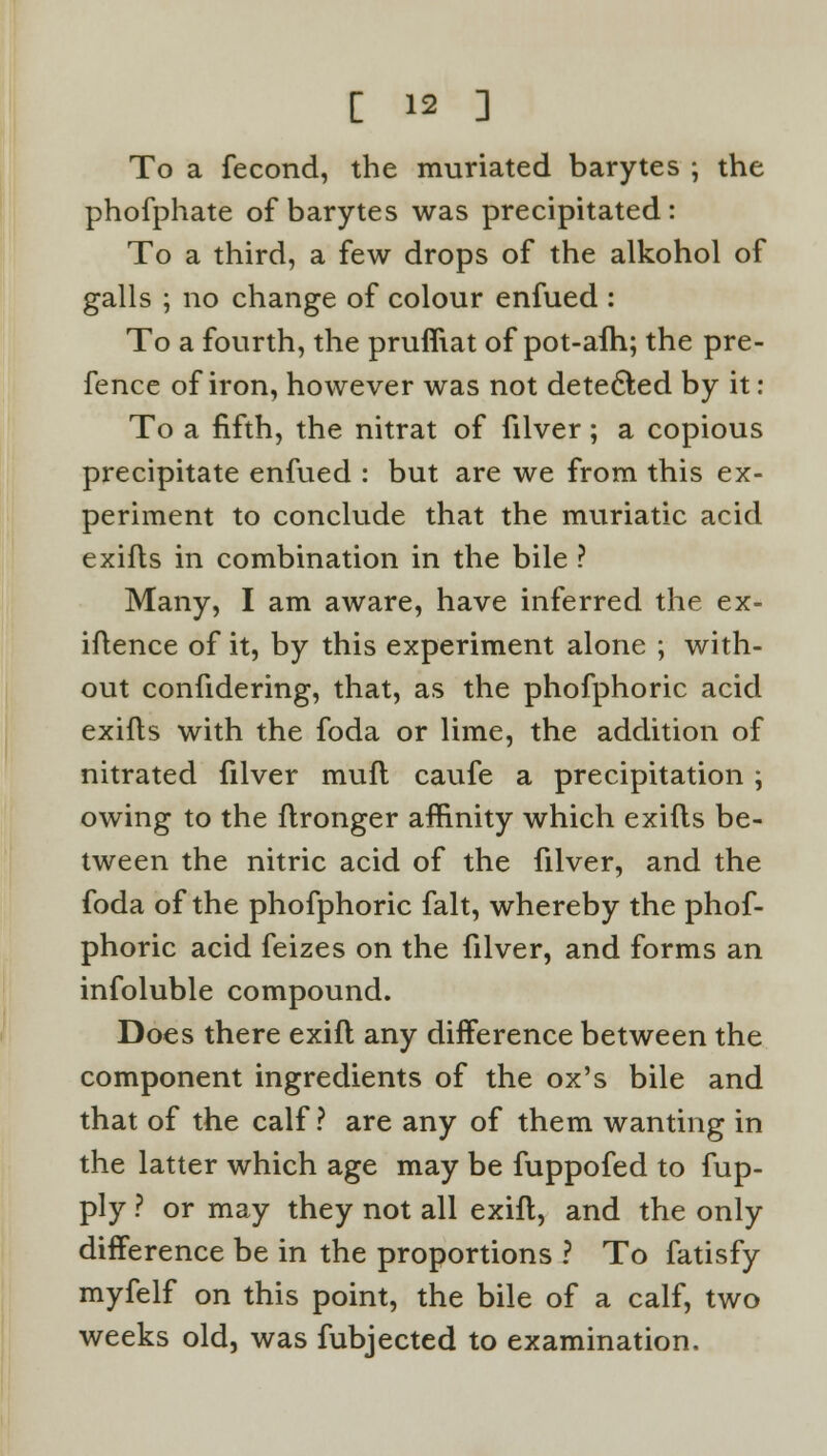 To a fecond, the muriated barytes ; the phofphate of barytes was precipitated: To a third, a few drops of the alkohol of galls ; no change of colour enfued : To a fourth, the pruffiat of pot-afh; the pre- fence of iron, however was not detected by it : To a fifth, the nitrat of filver; a copious precipitate enfued : but are we from this ex- periment to conclude that the muriatic acid exifls in combination in the bile ? Many, I am aware, have inferred the ex- igence of it, by this experiment alone ; with- out confidering, that, as the phofphoric acid exifls with the foda or lime, the addition of nitrated filver muft caufe a precipitation ; owing to the flronger affinity which exifls be- tween the nitric acid of the filver, and the foda of the phofphoric fait, whereby the phof- phoric acid feizes on the filver, and forms an infoluble compound. Does there exifl any difference between the component ingredients of the ox's bile and that of the calf? are any of them wanting in the latter which age may be fuppofed to fup- ply ? or may they not all exifl, and the only difference be in the proportions ? To fatisfy myfelf on this point, the bile of a calf, two weeks old, was fubjected to examination.