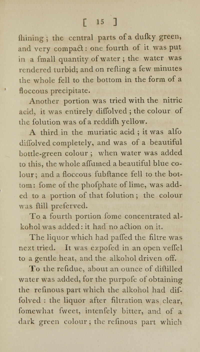 ftiining; the central parts of a dufky green, and very compact: one fourth of it was put in a fmall quantity of water ; the water was rendered turbid; and on refling a few minutes the whole fell to the bottom in the form of a floccous precipitate. Another portion was tried with the nitric acid, it was entirely difTolved ; the colour of the folution was of a reddilh yellow. A third in the muriatic acid ; it was alfo diffolved completely, and was of a beautiful bottle-green colour ; when water was added to this, the whole ailumed a beautiful blue co- lour; and a floccous fubftance fell to the bot- tom: fome of the phofphate of lime, was add- ed to a portion of that folution; the colour was ftill preferved. To a fourth portion fome concentrated al- kohol was added: it had no aclion on it. The liquor which had paffed the filtre was next tried. It was expofed in an open vefTel to a gentle heat, and the alkohol driven off. To the refidue, about an ounce of diflilled water was added, for the purpofe of obtaining the refinous part which the alkohol had dif- folved : the liquor after filtration was clear, fomewhat fweet, intenfely bitter, and of a dark green colour; the refinous part which