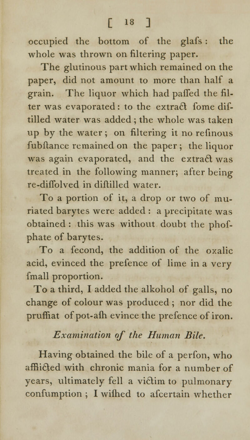 occupied the bottom of the glafs : the whole was thrown on filtering paper. The glutinous part which remained on the paper, did not amount to more than half a grain. The liquor which had paffed the fil- ter was evaporated: to the extract fome dif- tilled water was added; the whole was taken up by the water; on filtering it no refinous fubftance remained on the paper ; the liquor was again evaporated, and the extract was treated in the following manner; after being re-difTolved in diflilled water. To a portion of it, a drop or two of mu- riated barytes were added : a precipitate was obtained : this was without doubt the phof- phate of barytes. To a fecond, the addition of the oxalic acid, evinced the prefence of lime in a very fmall proportion. To a third, I added the alkohol of galls, no change of colour was produced ; nor did the prufliat of pot-afh evince the prefence of iron. Examination of the Human Bile. Having obtained the bile of a perfon, who afflicled with chronic mania for a number of years, ultimately fell a victim to pulmonary confumption ; I wilhed to afcertain whether