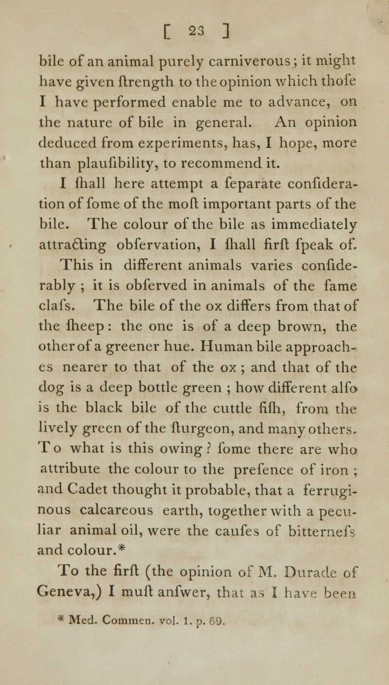 bile of an animal purely carniverous; it might have given ftrength to the opinion which thofe I have performed enable me to advance, on the nature of bile in general. An opinion deduced from experiments, has, I hope, more than plaufibility, to recommend it. I fhall here attempt a feparate confidera- tion of fome of the moft important parts of the bile. The colour of the bile as immediately attracting obfervation, I fhall firft fpeak of. This in different animals varies confide - rably ; it is obferved in animals of the fame clafs. The bile of the ox differs from that of the fheep: the one is of a deep brown, the otherof a greener hue. Human bile approach- es nearer to that of the ox ; and that of the dog is a deep bottle green ; how different alfo is the black bile of the cuttle fifh, from the lively green of the fturgeon, and many others. T o what is this owing ? fome there are who attribute the colour to the prefence of iron ; and Cadet thought it probable, that a ferrugi- nous calcareous earth, together with a pecu- liar animal oil, were the caufes of bitternefs and colour.* To the firft (the opinion of M. Durade of Geneva,) I muft anfwer, that as I have been * Med. Common, vol. 1. p. 69.