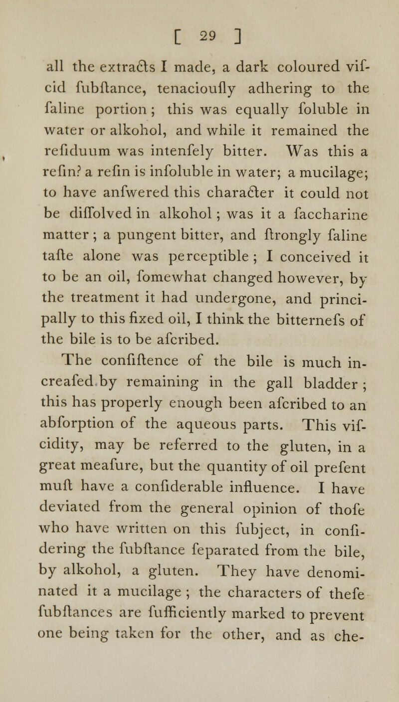 all the extracts I made, a dark coloured vif- cid fubftance, tenacioufly adhering to the faline portion ; this was equally foluble in water or alkohol, and while it remained the refiduum was intenfely bitter. Was this a refin? a refin is infoluble in water; a mucilage; to have anfwered this character it could not be diflblved in alkohol; was it a faccharine matter ; a pungent bitter, and ftrongly faline tafle alone was perceptible ; I conceived it to be an oil, fomewhat changed however, by the treatment it had undergone, and princi- pally to this fixed oil, I think the bitternefs of the bile is to be afcribed. The confidence of the bile is much in- creafed.by remaining in the gall bladder ; this has properly enough been afcribed to an abforption of the aqueous parts. This vif- cidity, may be referred to the gluten, in a great meafure, but the quantity of oil prefent mufl have a confiderable influence. I have deviated from the general opinion of thofe who have written on this fubject, in confi- dering the fubftance feparated from the bile, by alkohol, a gluten. They have denomi- nated it a mucilage ; the characters of thefe fubftances are fufficiently marked to prevent one being taken for the other, and as che-