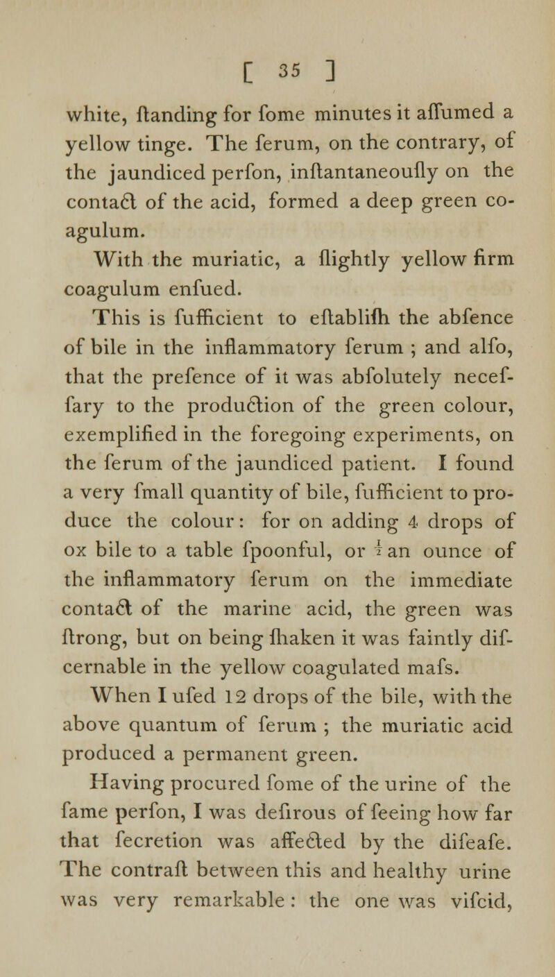 white, ftanding for fome minutes it aflumed a yellow tinge. The ferum, on the contrary, of the jaundiced perfon, inflantaneoufly on the contact of the acid, formed a deep green co- agulum. With the muriatic, a (lightly yellow firm coagulum enfued. This is fufiicient to eftablifh the abfence of bile in the inflammatory ferum ; and alfo, that the prefence of it was abfolutely necef- fary to the production of the green colour, exemplified in the foregoing experiments, on the ferum of the jaundiced patient. I found a very fmall quantity of bile, fufiicient to pro- duce the colour: for on adding 4 drops of ox bile to a table fpoonful, or i an ounce of the inflammatory ferum on the immediate contact of the marine acid, the green was ftrong, but on being fliaken it was faintly dif- cernable in the yellow coagulated mafs. When I ufed 12 drops of the bile, with the above quantum of ferum ; the muriatic acid produced a permanent green. Having procured fome of the urine of the fame perfon, I was defirous of feeing how far that fecretion was affected by the difeafe. The contrail between this and healthy urine was very remarkable: the one was vifcid,