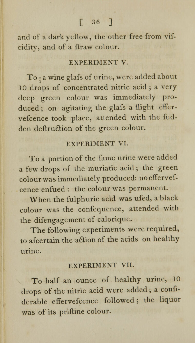 and of a dark yellow, the other free from vif- cidity, and of a ftraw colour. EXPERIMENT V. To i a wine glafs of urine, were added about 10 drops of concentrated nitric acid ; a very deep green colour was immediately pro- duced ; on agitating the glafs a flight effer- vefcence took place, attended with the fud- den deftruclion of the green colour. EXPERIMENT VI. To a portion of the fame urine were added a few drops of the muriatic acid; the green colour was immediately produced: noeffervef- cence enfued : the colour was permanent. When the fulphuric acid was ufed, a black colour was the confequence, attended with the difengagement of calorique. The following experiments were required, to afcertain the a&ion of the acids on healthy urine. EXPERIMENT VII. To half an ounce of healthy urine, 10 drops of the nitric acid were added; a confi- derable effervefcence followed; the liquor was of its priftine colour.