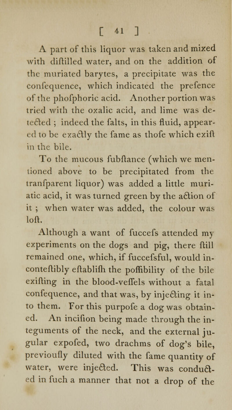 A part of this liquor was taken and mixed with diftilled water, and on the addition of the muriated barytes, a precipitate was the confequence, which indicated the prefence of the phofphoric acid. Another portion was tried with the oxalic acid, and lime was de- tected ; indeed the falts, in this fluid, appear- ed to be exactly the fame as thofe which exifl in the bile. To the mucous fubftance (which we men- tioned above to be precipitated from the tranfparent liquor) was added a little muri- atic acid, it was turned green by the action of it ; when water was added, the colour was loft. Although a want of fuccefs attended my experiments on the dogs and pig, there ftill remained one, which, if fuccefsful, would in- conteflibly eftablifh the poffibility of the bile exifting in the blood-vefTels without a fatal confequence, and that was, by injecting it in- to them. For this purpofe a dog was obtain- ed. An incifion being made through the in- teguments of the neck, and the external ju- gular expofed, two drachms of dog's bile, previoufly diluted with the fame quantity of water, were injeded. This was conduct- ed in fuch a manner that not a drop of the