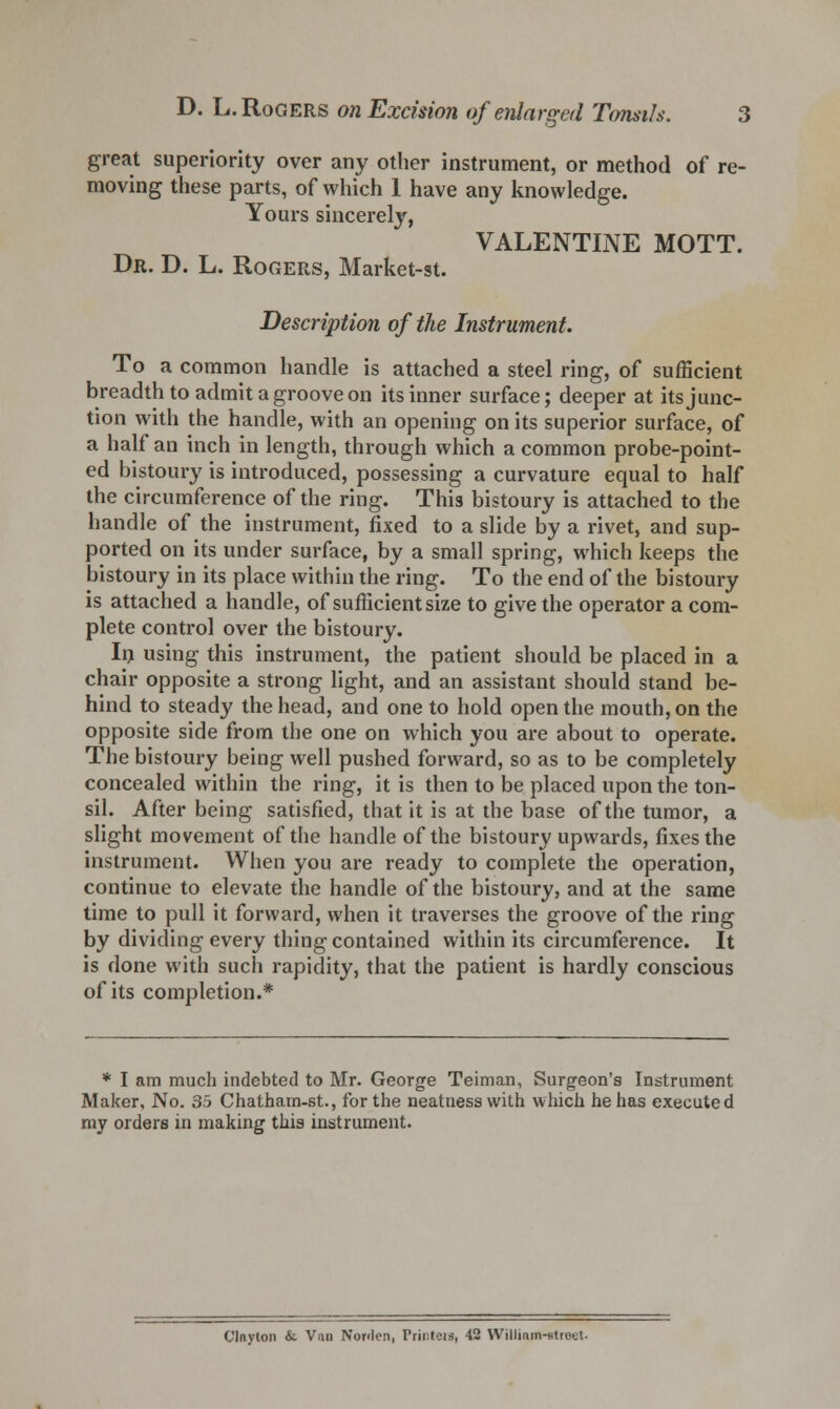 great superiority over any other instrument, or method of re- moving these parts, of which 1 have any knowledge. Yours sincerely, VALENTINE MOTT. Dr. D. L. Rogers, Market-st. Description of the Instrument. To a common handle is attached a steel ring, of sufficient breadth to admit a groove on its inner surface; deeper at its junc- tion with the handle, with an opening on its superior surface, of a half an inch in length, through which a common probe-point- ed bistoury is introduced, possessing a curvature equal to half the circumference of the ring. This bistoury is attached to the handle of the instrument, fixed to a slide by a rivet, and sup- ported on its under surface, by a small spring, which keeps the bistoury in its place within the ring. To the end of the bistoury is attached a handle, of sufficient size to give the operator a com- plete control over the bistoury. In using this instrument, the patient should be placed in a chair opposite a strong light, and an assistant should stand be- hind to steady the head, and one to hold open the mouth, on the opposite side from the one on which you are about to operate. The bistoury being well pushed forward, so as to be completely concealed within the ring, it is then to be placed upon the ton- sil. After being satisfied, that it is at the base of the tumor, a slight movement of the handle of the bistoury upwards, fixes the instrument. When you are ready to complete the operation, continue to elevate the handle of the bistoury, and at the same time to pull it forward, when it traverses the groove of the ring by dividing every thing contained within its circumference. It is done with such rapidity, that the patient is hardly conscious of its completion.* * I am much indebted to Mr. George Teiman, Surgeon's Instrument Maker, No. 35 Chatham-st., for the neatness with which he has executed my orders in making this instrument. Clnyton &. Van Norden, Printen, 42 Willinm-ntreet.