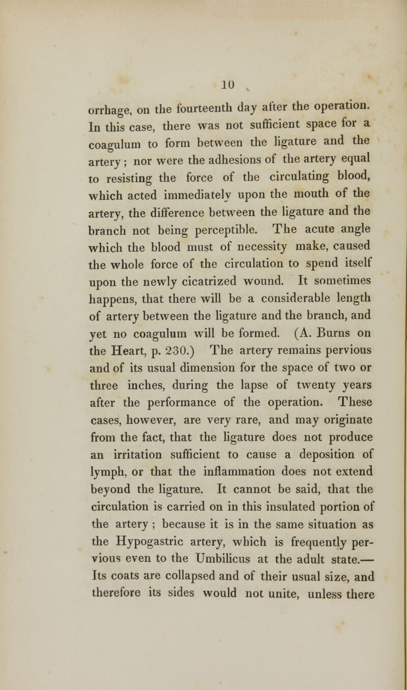 orrhage, on the fourteenth day after the operation. In this case, there was not sufficient space for a coagulum to form between the ligature and the artery; nor were the adhesions of the artery equal to resisting the force of the circulating blood, which acted immediately upon the mouth of the artery, the difference between the ligature and the branch not being perceptible. The acute angle which the blood must of necessity make, caused the whole force of the circulation to spend itself upon the newly cicatrized wound. It sometimes happens, that there will be a considerable length of artery between the ligature and the branch, and yet no coagulum will be formed. (A. Burns on the Heart, p. 230.) The artery remains pervious and of its usual dimension for the space of two or three inches, during the lapse of twenty years after the performance of the operation. These cases, however, are very rare, and may originate from the fact, that the ligature does not produce an irritation sufficient to cause a deposition of lymph, or that the inflammation does not extend beyond the ligature. It cannot be said, that the circulation is carried on in this insulated portion of the artery; because it is in the same situation as the Hypogastric artery, which is frequently per- vious even to the Umbilicus at the adult state.— Its coats are collapsed and of their usual size, and therefore its sides would not unite, unless there