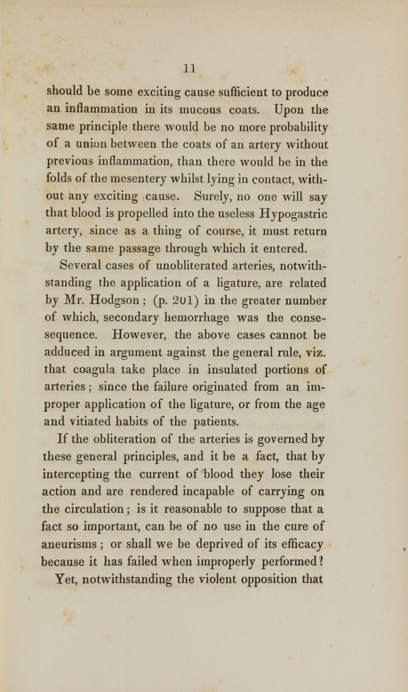 should be some exciting cause sufficient to produce an inflammation in its mucous coats. Upon the same principle there would be no more probability of a union between the coats of an artery without previous inflammation, than there would be in the folds of the mesentery whilst lying in contact, with- out any exciting cause. Surely, no one will say that blood is propelled into the useless Hypogastric artery, since as a thing of course, it must return by the same passage through which it entered. Several cases of unobliterated arteries, notwith- standing the application of a ligature, are related by Mr. Hodgson; (p. 2U1) in the greater number of which, secondary hemorrhage was the conse- sequence. However, the above cases cannot be adduced in argument against the general rule, viz. that coagula take place in insulated portions of arteries ; since the failure originated from an im- proper application of the ligature, or from the age and vitiated habits of the patients. If the obliteration of the arteries is governed by these general principles, and it be a fact, that by intercepting the current of blood they lose their action and are rendered incapable of carrying on the circulation; is it reasonable to suppose that a fact so important, can be of no use in the cure of aneurisms ; or shall we be deprived of its efficacy because it has failed when improperly performed 1 Yet, notwithstanding the violent opposition that