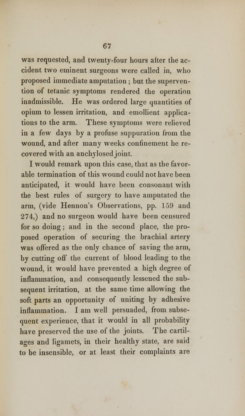 was requested, and twenty-four hours after the ac- cident two eminent surgeons were called in, who proposed immediate amputation ; but the superven- tion of tetanic symptoms rendered the operation inadmissible. He was ordered large quantities of opium to lessen irritation, and emollient applica- tions to the arm. These symptoms were relieved in a few days by a profuse suppuration from the wound, and after many weeks confinement he re- covered with an anchylosed joint. I would remark upon this case, that as the favor- able termination of this wound could not have been anticipated, it would have been consonant with the best rules of surgery to have amputated the arm, (vide Hennon's Observations, pp. 159 and 274,) and no surgeon would have been censured for so doing; and in the second place, the pro- posed operation of securing the brachial artery was offered as the only chance of saving the arm, by cutting off the current of blood leading to the wound, it would have prevented a high degree of inflammation, and consequently lessened the sub- sequent irritation, at the same time allowing the soft parts an opportunity of uniting by adhesive inflammation. I am well persuaded, from subse- quent experience, that it would in all probability have preserved the use of the joints. The cartil- ages and ligamets, in their healthy state, are said to be insensible, or at least their complaints are