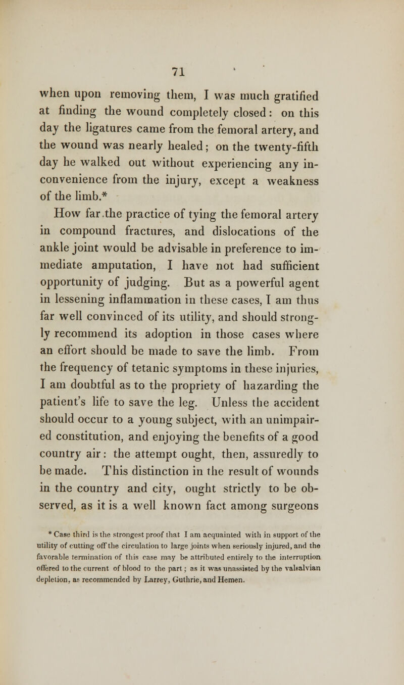 when upon removing them, I was much gratified at finding the wound completely closed: on this day the ligatures came from the femoral artery, and the wound was nearly healed; on the twenty-fifth day he walked out without experiencing any in- convenience from the injury, except a weakness of the limb * How far .the practice of tying the femoral artery in compound fractures, and dislocations of the ankle joint would be advisable in preference to im- mediate amputation, I have not had sufficient opportunity of judging. But as a powerful agent in lessening inflammation in these cases, T am thus far well convinced of its utility, and should strong- ly recommend its adoption in those cases where an effort should be made to save the limb. From the frequency of tetanic symptoms in these injuries, I am doubtful as to the propriety of hazarding the patient's life to save the leg. Unless the accident should occur to a young subject, with an unimpair- ed constitution, and enjoying the benefits of a good country air: the attempt ought, then, assuredly to be made. This distinction in the result of wounds in the country and city, ought strictly to be ob- served, as it is a well known fact among surgeons * Case third is the strongest proof that I am acquainted with in support of the utility of cutting off the circulation to large joints when seriously injured, and the favorable termination of this case may be attributed entirely to the interruption offered to the current of blood to the part; as it was unassisted by the valsalvian depletion, as recommended by Larrey, Guthrie, and Hemen.