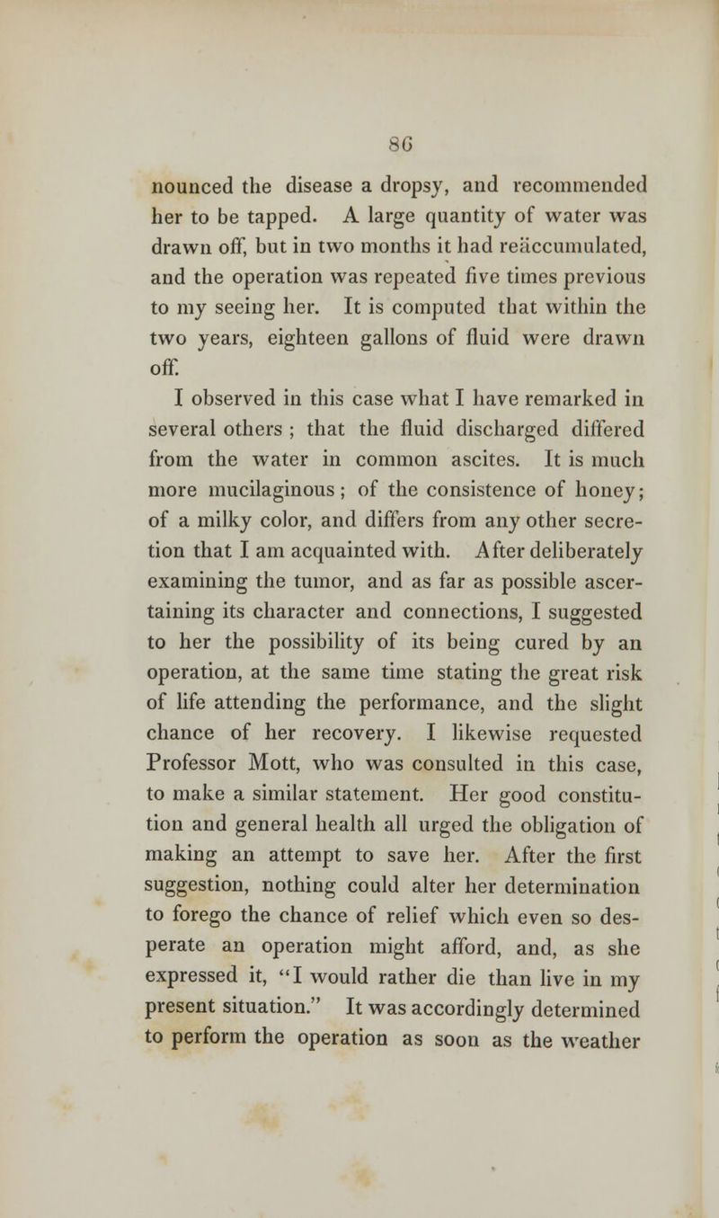 8G nounced the disease a dropsy, and recommended her to be tapped. A large quantity of water was drawn off, but in two months it had reaccumulated, and the operation was repeated five times previous to my seeing her. It is computed that within the two years, eighteen gallons of fluid were drawn off. I observed in this case what I have remarked in several others ; that the fluid discharged differed from the water in common ascites. It is much more mucilaginous; of the consistence of honey; of a milky color, and differs from any other secre- tion that I am acquainted with. After deliberately examining the tumor, and as far as possible ascer- taining its character and connections, I suggested to her the possibility of its being cured by an operation, at the same time stating the great risk of life attending the performance, and the slight chance of her recovery. I likewise requested Professor Mott, who was consulted in this case, to make a similar statement. Her good constitu- tion and general health all urged the obligation of making an attempt to save her. After the first suggestion, nothing could alter her determination to forego the chance of relief which even so des- perate an operation might afford, and, as she expressed it, I would rather die than live in my present situation. It was accordingly determined to perform the operation as soon as the weather