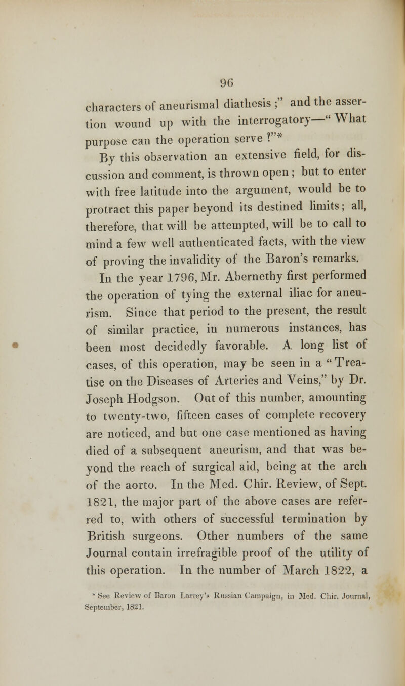 characters of aneurismal diathesis ; and the asser- tion wound up with the interrogatory— What purpose can the operation serve 1* By this observation an extensive field, for dis- cussion and comment, is thrown open ; but to enter with free latitude into the argument, would be to protract this paper beyond its destined limits; all, therefore, that will be attempted, will be to call to mind a few well authenticated facts, with the view of proving the invalidity of the Baron's remarks. In the year 1796, Mr. Abernethy first performed the operation of tying the external iliac for aneu- rism. Since that period to the present, the result of similar practice, in numerous instances, has been most decidedly favorable. A long list of cases, of this operation, may be seen in a Trea- tise on the Diseases of Arteries and Veins, by Dr. Joseph Hodgson. Out of this number, amounting to twenty-two, fifteen cases of complete recovery are noticed, and but one case mentioned as having died of a subsequent aneurism, and that was be- yond the reach of surgical aid, being at the arch of the aorto. In the Med. Chir. Review, of Sept. 1821, the major part of the above cases are refer- red to, with others of successful termination by British surgeons. Other numbers of the same Journal contain irrefragible proof of the utility of this operation. In the number of March 1822, a * See Review of Baron Larrey's Russian Campaign, in Med. Chir. Journal, September, 1821.