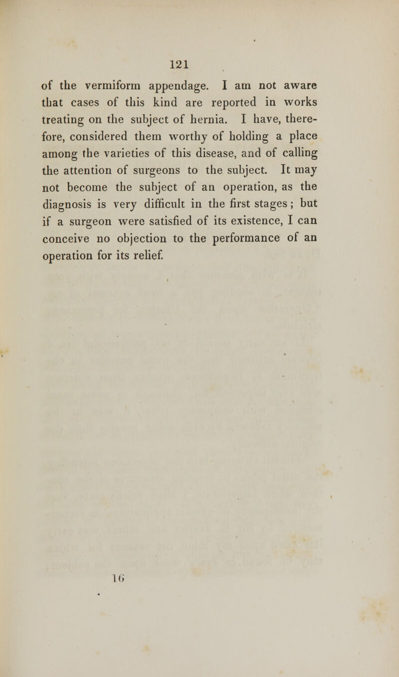 of the vermiform appendage. I am not aware that cases of this kind are reported in works treating on the subject of hernia. I have, there- fore, considered them worthy of holding a place among the varieties of this disease, and of calling the attention of surgeons to the subject. It may not become the subject of an operation, as the diagnosis is very difficult in the first stages; but if a surgeon were satisfied of its existence, I can conceive no objection to the performance of an operation for its relief. 16