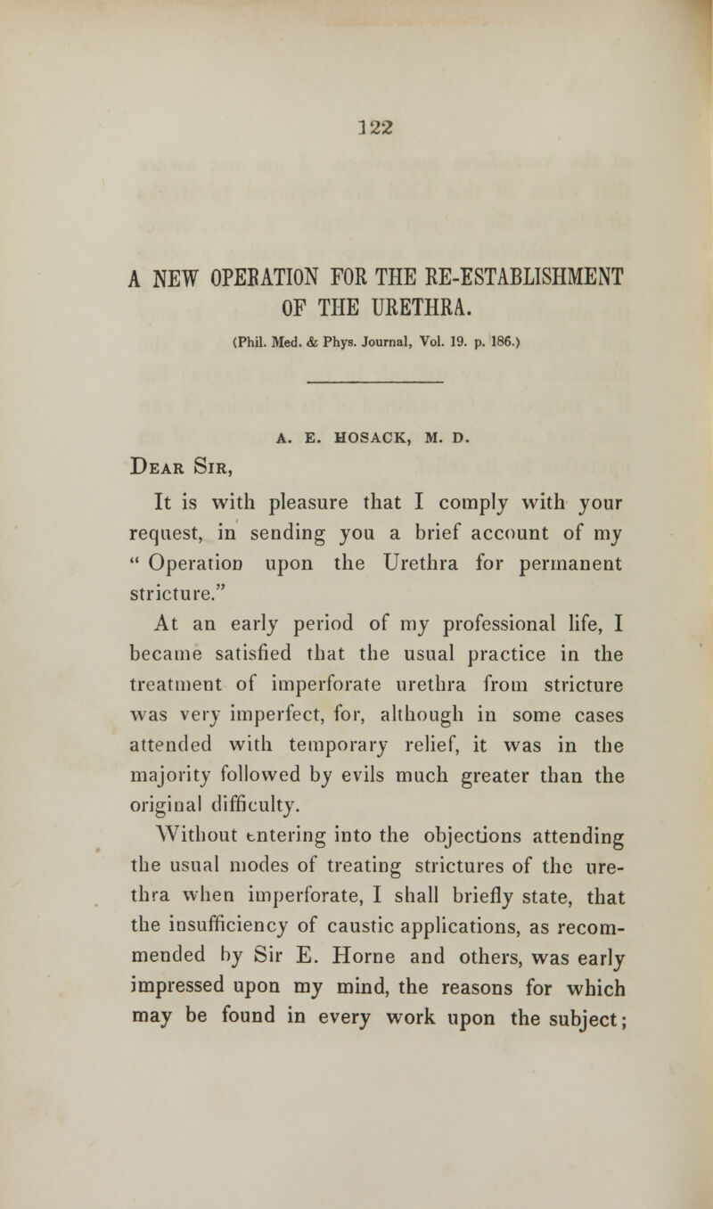 A NEW OPEBATION FOR THE RE-ESTABLISHMENT OF THE URETHRA. (Phil. Med. & Phys. Journal, Vol. 19. p. 186.) a. e. hosack, m. d. Dear Sir, It is with pleasure that I comply with jour request, in sending you a brief account of my  Operation upon the Urethra for permanent stricture. At an early period of my professional life, I became satisfied that the usual practice in the treatment of imperforate urethra from stricture was very imperfect, for, although in some cases attended with temporary relief, it was in the majority followed by evils much greater than the original difficulty. Without tntering into the objections attending the usual modes of treating strictures of the ure- thra when imperforate, I shall briefly state, that the insufficiency of caustic applications, as recom- mended by Sir E. Home and others, was early impressed upon my mind, the reasons for which may be found in every work upon the subject;