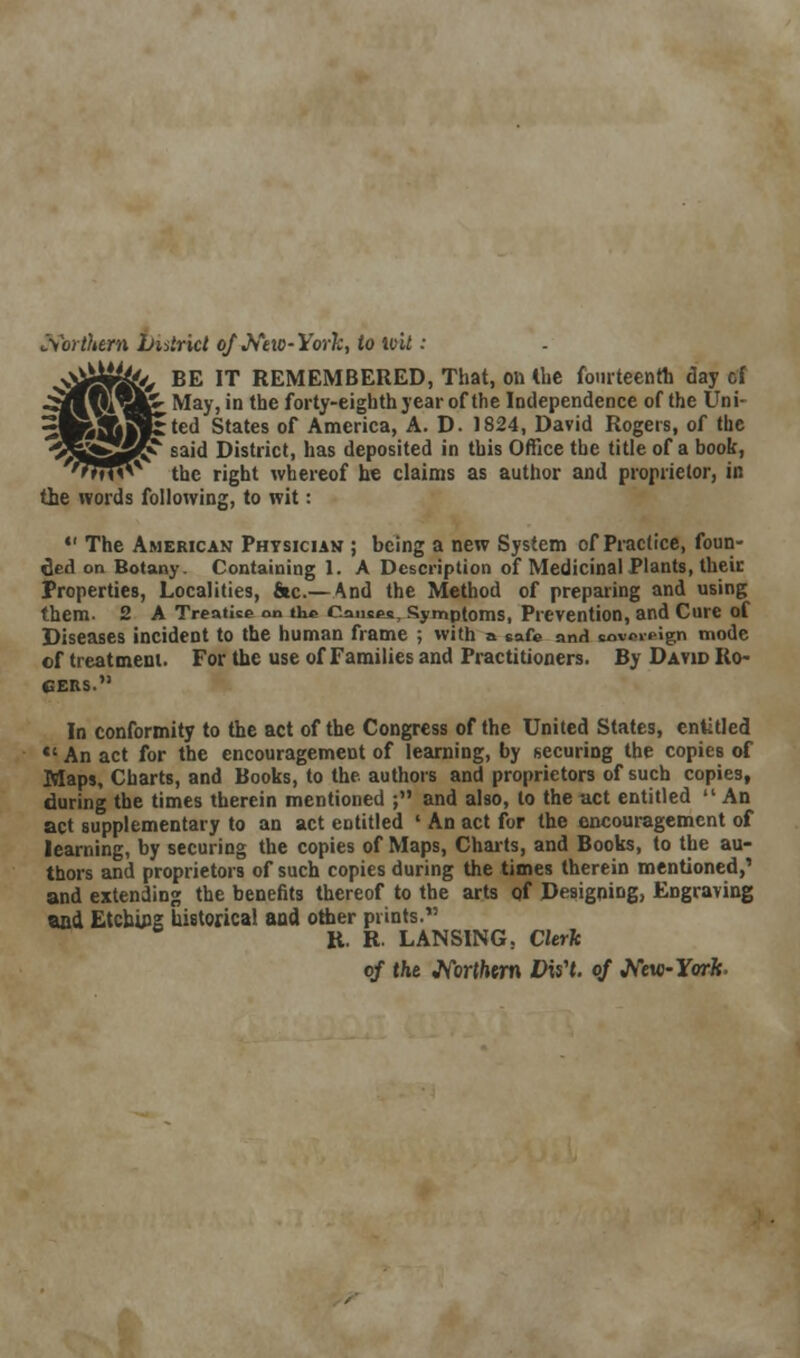 Northern Latrict of New-York, to loit: BE IT REMEMBERED, That, on the fourteenth day of May, in the forty-eighth year of the Independence of the Uni- :ted States of America, A. D. 1824, David Rogers, of the said District, has deposited in this Office the title of a book, the right whereof he claims as author and proprietor, in tie words following, to wit:  The American Physician ; being a new System of Practice, foun- ded on Botany Containing 1. A Description of Medicinal Plants, their Properties, Localities, fiic.—And the Method of preparing and using them. 2 A Treatise on the Causes, Symptoms, Prevention, and Cure of Diseases incident to the human frame ; with a safe and sovereign mode of treatment. For the use of Families and Practitioners. By David Ro- gers. In conformity to the act of the Congress of the United States, entitled *' An act for the encouragement of learning, by securing the copies of Maps, Charts, and Books, to the authors and proprietors of such copies, during the times therein mentioned ; and also, to the act entitled  An act supplementary to an act entitled ' An act for the encouragement of learning, by securing the copies of Maps, Charts, and Books, to the au- thors and proprietors of such copies during the times therein mentioned,' and extending the benefits thereof to the arts of Designing, Engraving and Etching historical and other prints. R. R. LANSING. Clerk of the JVbrffcwn DisH. of JVew-Ywfc.