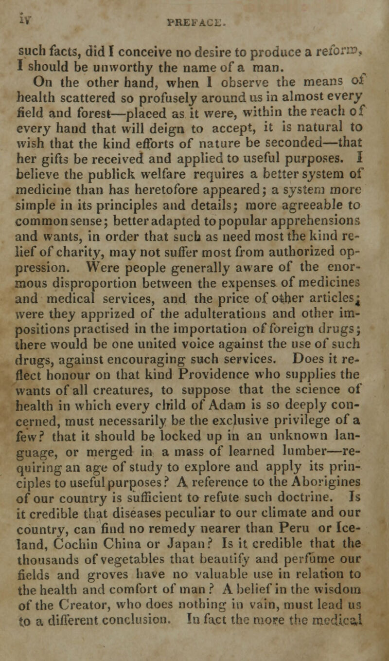 *V PREFA such facts, did I conceive no desire to produce a reform, I should be unworthy the name of a man. On the other hand, when 1 observe the means oi health scattered so profusely around us in almost every field and forest—placed as it were, within the reach of every hand that will deign to accept, it is natural to wish that the kind efforts of nature be seconded—that her gifts be received and applied to useful purposes. I believe the publick welfare requires a better system of medicine than has heretofore appeared; a system more simple in its principles and details; more agreeable to common sense; better adapted to popular apprehensions and wants, in order that such as need most the kind re- lief of charity, may not suffer most from authorized op- pression. Were people generally aware of the enor- mous disproportion between the expenses of medicines and medical services, and the price of other articlesj were they apprized of the adulterations and other im- positions practised in the importation of foreign drugs; there would be one united voice against the use of such drugs, against encouraging such services. Does it re- flect honour on that kind Providence who supplies the wants of all creatures, to suppose that the science of health in which every child of Adam is so deeply con- cerned, must necessarily be the exclusive privilege of a few? that it should be locked up in an unknown lan- guage, or merged in a mass of learned lumber—re- quiring an age of study to explore and apply its prin- ciples to useful purposes ? A reference to the Aborigines of our country is sufficient to refute such doctrine. Is it credible that diseases peculiar to our climate and our country, can find no remedy nearer than Peru or Ice- land, Cochin China or Japan ? Is it credible that the thousands of vegetables that beautify and perfume our fields and groves have no valuable use in relation to the health and comfort of man ? A belief in the wisdom of the Creator, who does nothing in vain, must lead us to a different conclusion. In fact the more the medics,!