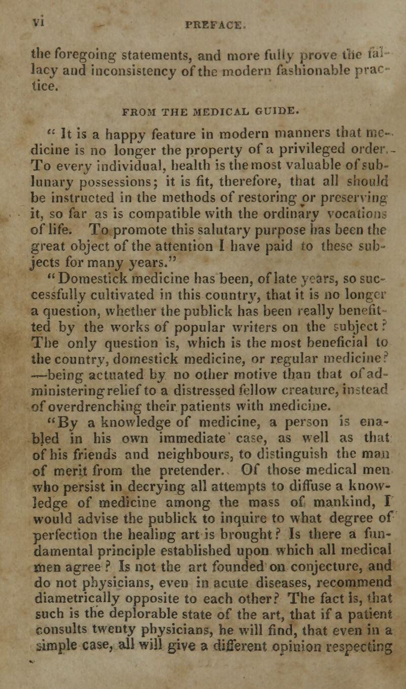 the foregoing statements, and more fully prove the fal- lacy and inconsistency of the modern fashionable prac- tice. FROM THE MEDICAL GUIDE.  It is a happy feature in modern manners that me- dicine is no longer the property of a privileged order - To every individual, health is the most valuable of sub- lunary possessions; it is fit, therefore, that all should be instructed in the methods of restoring or preserving it, so far as is compatible with the ordinary vocation? of life. To promote this salutary purpose has been the great object of the attention I have paid to these sub- jects for many years.  Domestick medicine has been, of late years, so suc- cessfully cultivated in this countrj', that it is no Ion a question, whether the publick has been really benefit ted by the works of popular writers on the subject: The only question is, which is the most beneficial to the country, domestick medicine, or regular medicine? —being actuated by no other motive than that of ad- ministering relief to a distressed fellow creature, instead of overdrenching their patients with medicine. By a knowledge of medicine, a person is ena- bled in his own immediate case, as well as that of his friends and neighbours, to distinguish the man of merit from the pretender.. Of those medical men who persist in decrying all attempts to diffuse a know- ledge of medicine among the mass of mankind, I would advise the publick to inquire to what degree of perfection the healing art is brought ? Is there a fun- damental principle established upon which all medical men agree ? Is not the art founded on conjecture, and do not physicians, even in acute diseases, recommend diametrically opposite to each other? The fact is, that such is the deplorable state of the art, that if a patient consults twenty physicians, he will find, that even in a simple case, all will give a different opinion respecting