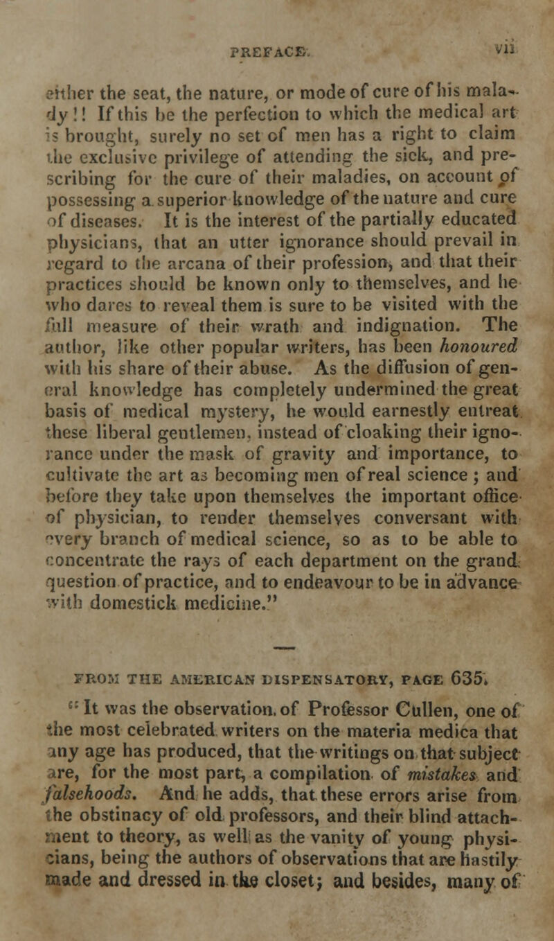 either the seat, the nature, or mode of cure of his mala-.- dy!! If this be the perfection to which the medical art is brought, surely no set of men has a right to claim the exclusive privilege of attending the sick, and pre- scribing for the cure of their maladies, on account of possessing a superior knowledge of the nature and cure of diseases. It is the interest of the partially educated physicians, that an utter ignorance should prevail in regard to the arcana of their profession, and that their practices should be known only to themselves, and he who dares to reveal them is sure to be visited with the full measure of their wrath and indignation. The author, like other popular writers, has been honoured with his share of their abuse. As the diffusion of gen- eral knowledge has completely undermined the great basis of medical mystery, he would earnestly entreat these liberal gentlemen, instead of cloaking their igno- rance under the mask of gravity and importance, to cultivate the art as becoming men of real science ; and before they take upon themselves the important office of physician, to render themselves conversant with ?very branch of medical science, so as to be able to concentrate the rays of each department on the grand question of practice, and to endeavour to be in advance^ with domestick medicine. FROM THE AMERICAN DISPENSATORY, PAGE 635. £: It was the observation, of Professor Cullen, one of the most celebrated writers on the materia medica that any age has produced, that the writings on that subject are, for the most part, a compilation of mistakes and falsehoods. And he adds, that these errors arise from the obstinacy of old professors, and their blind attach- ment to theory, as well; as the vanity of young physi- cians, being the authors of observations that are hastily made and dressed in the closet; and besides, many of