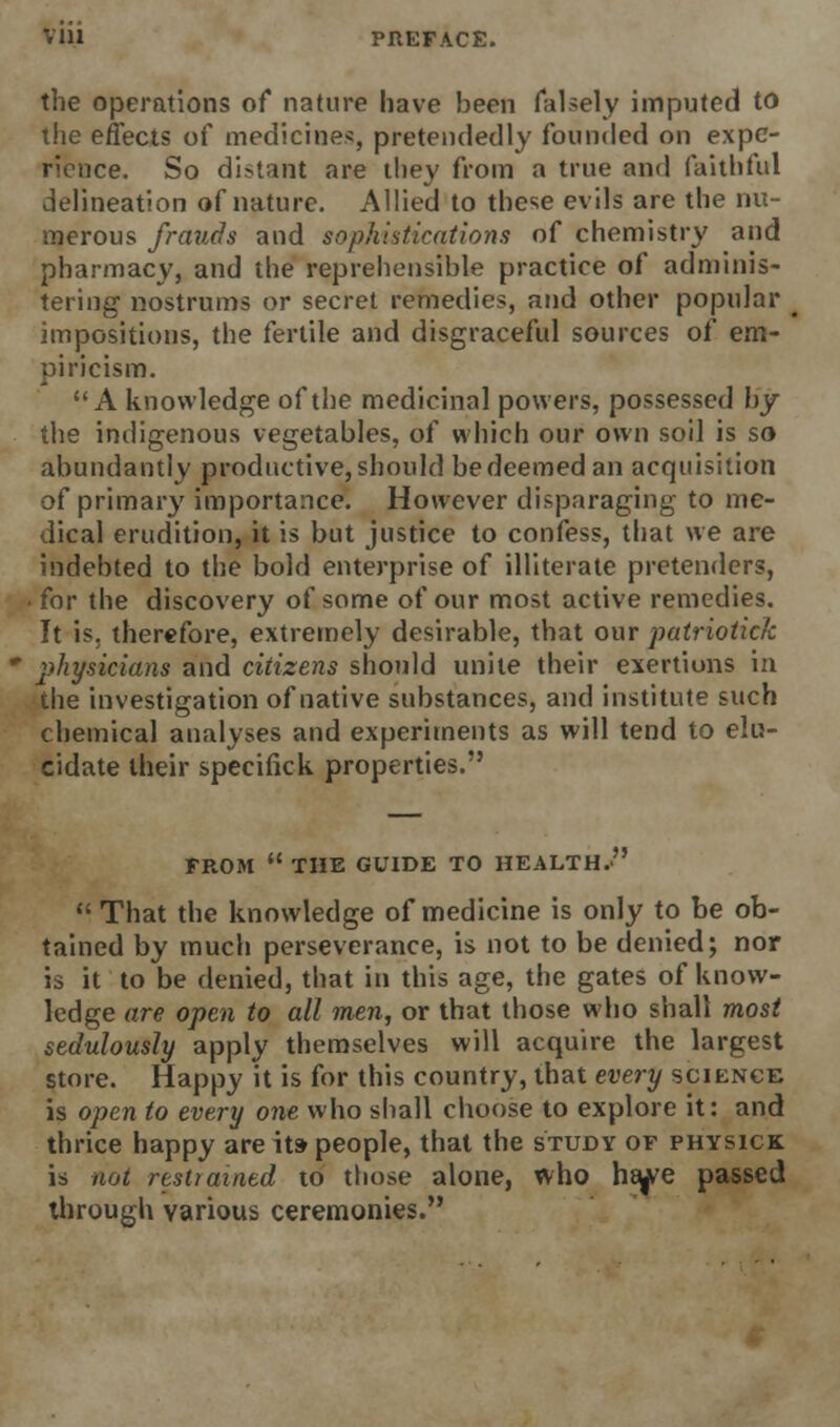 the operations of nature have been falsely imputed to the effects of medicines, pretendedly founded on expe- rience. So distant are they from a true and faithful delineation of nature. Allied to these evils are the nu- merous frauds and sophistications of chemistry and pharmacy, and the reprehensible practice of adminis- tering nostrums or secret remedies, and other popular impositions, the fertile and disgraceful sources of em- piricism. A knowledge of the medicinal powers, possessed by the indigenous vegetables, of which our own soil is so abundantly productive, should be deemed an acquisition of primary importance. However disparaging to me- dical erudition, it is but justice to confess, that we are indebted to the bold enterprise of illiterate pretenders, • for the discovery of some of our most active remedies. It is, therefore, extremely desirable, that our patriotick physicians and citizens should unite their exertions in the investigation of native substances, and institute such chemical analyses and experiments as will tend to elu- cidate their specifick properties. FROM  THE GUIDE TO HEALTH.  That the knowledge of medicine is only to be ob- tained by much perseverance, is not to be denied; nor is it to be denied, that in this age, the gates of know- ledge are open to all men, or that those who shall most sedulously apply themselves will acquire the largest store. Happy it is for this country, that every science is open to every one who shall choose to explore it: and thrice happy are its people, that the study of physick is not restrained to those alone, who ha^e passed through various ceremonies.