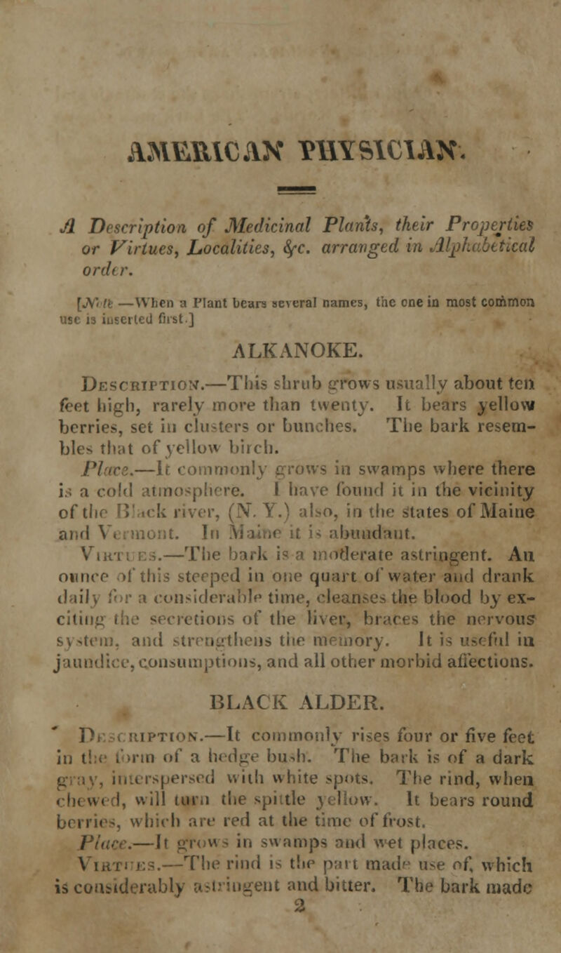 A&1&R1CAX PHYSICIAN. A Description of Medicinal Plants, their Properties or Virtues, Localities, fyc. arranged in Alphabetical order. [JVWfc —When a Plant bears several names, the one in most common use is iuEeited first ] ALKANOKE. Description.—Tins shrub grows usually about ten feet high, rarely more than twenty. It bears yellow berries, set in clusters or bunches. The bark resem- bles that of yellow birch. Placet.—If commonly grows in swamps where there id a cold atmosphere. J have found it in the vicinity of the Black river, (JV. Y.) also, in the States of Maine and Vermont. In is abundant. Virtues.—The bark is a moderate astringent. An ounce of this steeped in one quart of water and drank daily ','!■ a considerable time, cleanses the blood by ex- citing the secretions of the liver, braces the nervous? system, and strengthens the memory. It is useful in jaundice, consumptions, and all other morbid affections. BLACK ALDER. •tion.—It commonly rises four or five feet in the form of a hedge bush'. The bark is of a dark erspersed with white spots. The rind, when chewed, will turn the spittle yellow. It bears round i 3, which are red at the time of frost. Place.—It grove- in swamps and wet places. Vikti es.—The rind is the part mad'' use of, which is considerably ent and bitter. The bark made