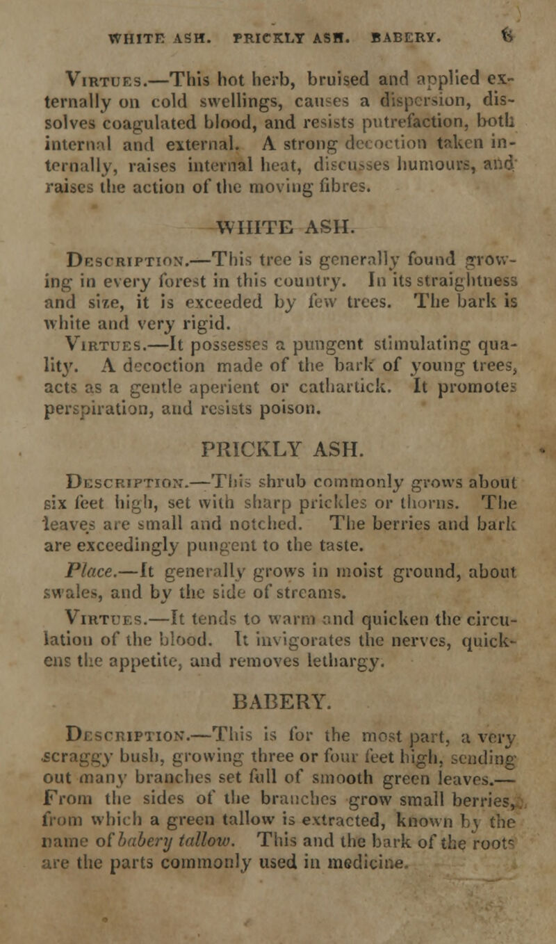 WHITE ASH. PRICKLY ASH. BABERY. b Virtues.—This hot herb, bruised and applied ex- ternally on cold swellings, causes a dispersion, dis- solves coagulated blood, and resists putrefaction, both internal and external. A strong decoction taken in- ternally, raises internal heat, discusses humours, and raises the action of the moving fibres. WHITE ASH. Description.—This tree is generally found grow- ing in every forest in this country. In its straightness and size, it is exceeded by few trees. The bark is white and very rigid. Virtues.—It possesses a pungent stimulating qua- Wty. A decoction made of the bark of young trees, acts as a gentle aperient or cathariick. It promotes perspiration, and resists poison. PRICKLY ASH. Description.—This shrub commonly grows about six feet high, set with sharp prickles or thorns. The leaves are small and notched. The berries and bark are exceedingly pungent to the taste. Place.—It generally grows in moist ground, about swales, and by the side of streams. Virtues.—It tends to warm and quicken the circu- lation of the blood. It invigorates the nerves, quick- ens the appetite, and removes lethargy. BABERY. Description.—This is for the most part, a very scraggy bush, growing three or four feet high, sending out many branches set full of smooth green leaves.— From the sides of the branches grow small berries, from which a green tallow is extracted, known bj the name oihabery tallow. This and the bark of the rootc are the parts commonly used in medicine.