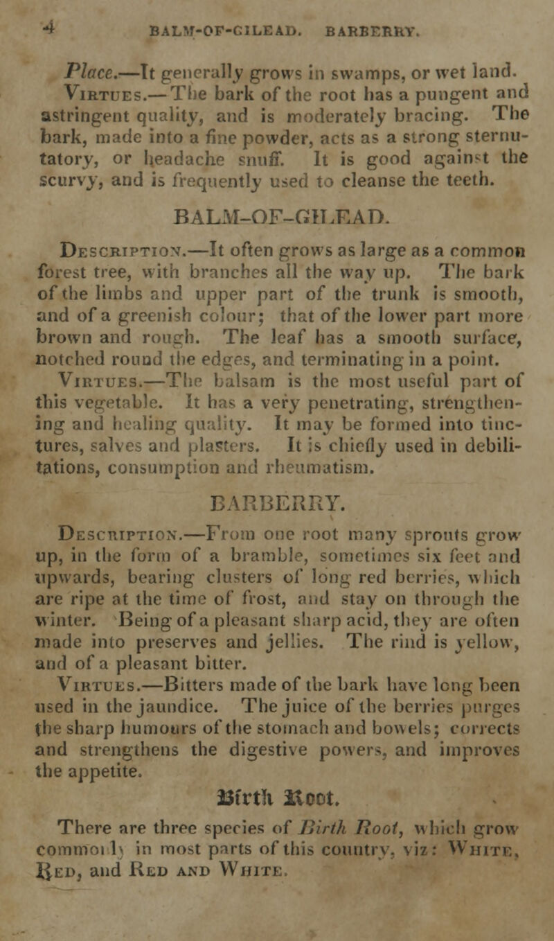 -* BALM-OF-CILEAD. BARBERRY. Place.—It generally grows in swamps, or wet land. Virtues.— The bark of the root has a pungent and astringent quality, and is moderately bracing. The bark, made into a fine powder, acts as a strong sternu- tatory, or headache snuff. It is good against the scurvy, and is frequently used to cleanse the teeth. BALM-OF-GILRAD. Description.—It often grows as large as a common forest tree, with branches all the way up. The bark of the limbs and upper part of the trunk is smooth, and of a greenish colour; that of the lower part more brown and rough. The leaf has a smooth surface, notched round the edges, and terminating in a point. Virtues.—The balsam is the most useful part of this vegetable. It has a very penetrating, strengthen- ing and healibg quality. It may be formed into tinc- tures, salves and plasters. It is chiefly used in debili- tations, consumption and rheumatism. BARBERRY. Description.—From one root many sprouts grow up, in the form of a bramble, sometimes six feet and upwards, bearing clusters of long red berries, which are ripe at the time of frost, and stay on through the winter. Being of a pleasant sharp acid, they are often made into preserves and jellies. The rind is yellow, and of a pleasant bitter. Virtues.—Bitters made of the Lark have long been used in the jaundice. The juice of the berries purges the sharp humours of the stomach and bowels; corrects and strengthens the digestive powers, and improves the appetite. Bfrtli iloot. There are three species of Birth Root, which grow commoi 1\ in most parts of this country, viz: White. Ued, and Red and White.