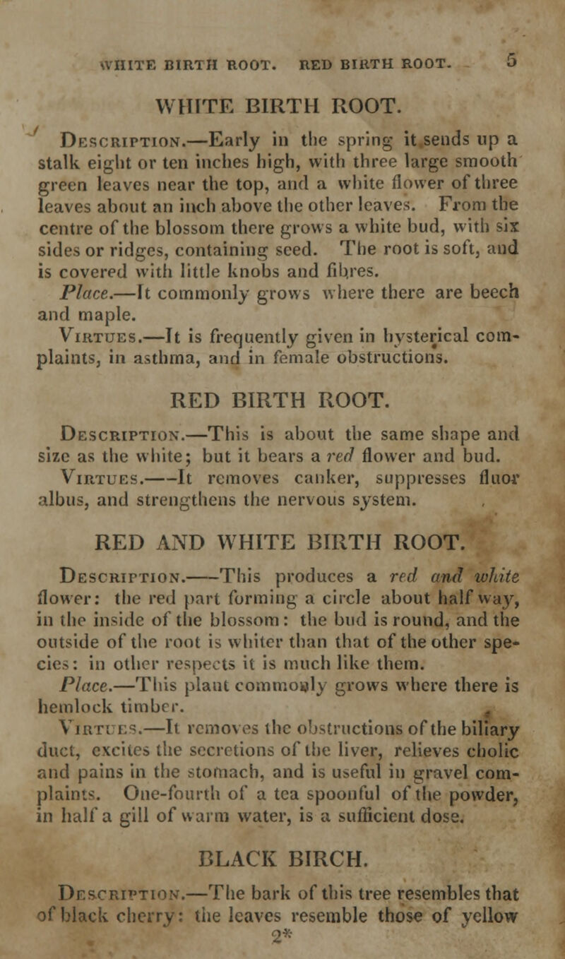 WHITE BIRTH ROOT. RED BIRTH ROOT. O WHITE BIRTH ROOT. Description.—Early in the spring it.sends up a stalk eight or ten inches high, with three large smooth green leaves near the top, and a white flower of three leaves about an inch above the other leaves. From the centre of the blossom there grows a white bud, with six sides or ridges, containing seed. The root is soft, and is covered with little knobs and fibres. Place.—It commonly grows where there are beech and maple. Virtues.—It is frequently given in hysterical com- plaints, in asthma, and in female obstructions. RED BIRTH ROOT. Description.—This is about the same shape and size as the white; but it bears a red flower and bud. Virtues. It removes canker, suppresses fluor albus, and strengthens the nervous system. RED AND WHITE BIRTH ROOT. Description. This produces a red and white flower: the red part forming a circle about halfway, in the inside of the blossom: the bud is round, and the outside of the root is whiter than that of the other spe- cies: in other respects it is much like them. Place.—This plant commonly grows where there is hemlock timber. Virtues.—It removes the obstructions of the biliary duct, excites the secretions of the liver, relieves cholic and pains in the stomach, and is useful in gravel com- plaints. One-fourth of a tea spoonful of the powder, in half a gill of warm water, is a sufficient dose. BLACK BIRCH. Description.—The bark of this tree resembles that of black cherry: the leaves resemble those of yellow 2*