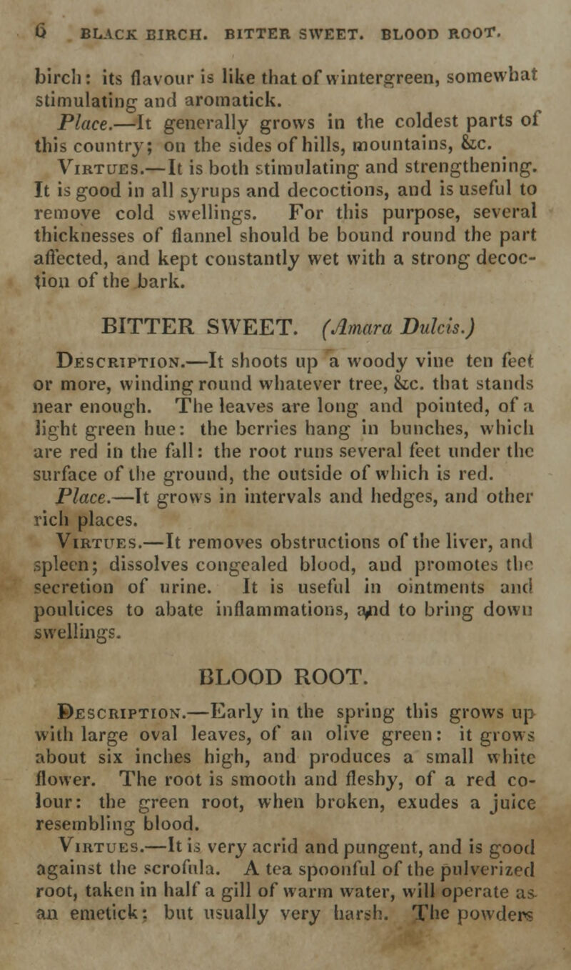 birch: its flavour is like that of wintergreen, somewhat stimulating and aromatick. Place.—It generally grows in the coldest parts of this country; on the sides of hills, mountains, &c. Virtues.— It is both stimulating and strengthening. It is good in all syrups and decoctions, and is useful to remove cold swellings. For this purpose, several thicknesses of flannel should be bound round the part affected, and kept constantly wet with a strong decoc- tion of the bark. BITTER SWEET. (Amara Dulcis.) Description.—It shoots up a woody vine ten feet or more, winding round whatever tree, &tc. that stands near enough. The leaves are long and pointed, of a light green hue: the berries hang in bunches, which are red in the fall: the root runs several feet under the surface of the ground, the outside of which is red. Place.—It grows in intervals and hedges, and other rich places. Virtues.—It removes obstructions of the liver, and spleen; dissolves congealed blood, and promotes the secretion of urine. It is useful in ointments and poultices to abate inflammations, a/id to bring down swellings. BLOOD ROOT. Description.—Early in the spring this grows up with large oval leaves, of an olive green: it grows about six inches high, and produces a small white flower. The root is smooth and fleshy, of a red co- lour: the green root, when broken, exudes a juice resembling blood. Virtues.—It is very acrid and pungent, and is good against the scrofula. A tea spoonful of the pulverized root, taken in half a gill of warm water, will operate as ail emetick: but usually very harsh. The powders