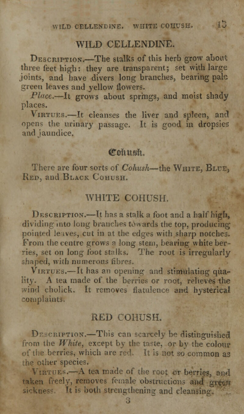 WILD CELLEND1NE. WHITE COHUSH. l*> WILD CELLEND1NE. Description.—The stalks of this herb grow aboiU three feet high: they are transparent; set with large joints, and have divers long branches, bearing pale green leaves and yellow flowers. Place.—It grows about springs, and moist shady places. Virtues.—It cleanses the liver and spleen, and opens the urinary passage. It is good in dropsies and jaundice. <£ouusJi. There are four sorts of Cohush—the White, Blue, Red, and Black Cohush. WHITE COHUSH. Description.—It has a stalk a foot and a half high, dividing into long branches towards the top, producing pointed le ives, cut in at the edges with sharp notches. From the centre grows a long stem, bearing white ber- ries, set on long foot stalks. The root is irregularly shaped, with numerous fibres. Virtues.—It has an opening and stimulating qua- lity. A tea made of the berries or root, relieves the vind cholick. It removes flatulence and hysterical complaints, RED COHUSH. Description.—This can scarcely be distinguished from the White, except by the taste, or by the colour of the berries, which are red. It is not so common as the other species. Virtues.—A tea made of the root or berries, and taken freely, removes female obstructions and gi h is both strengthening and cleansing.