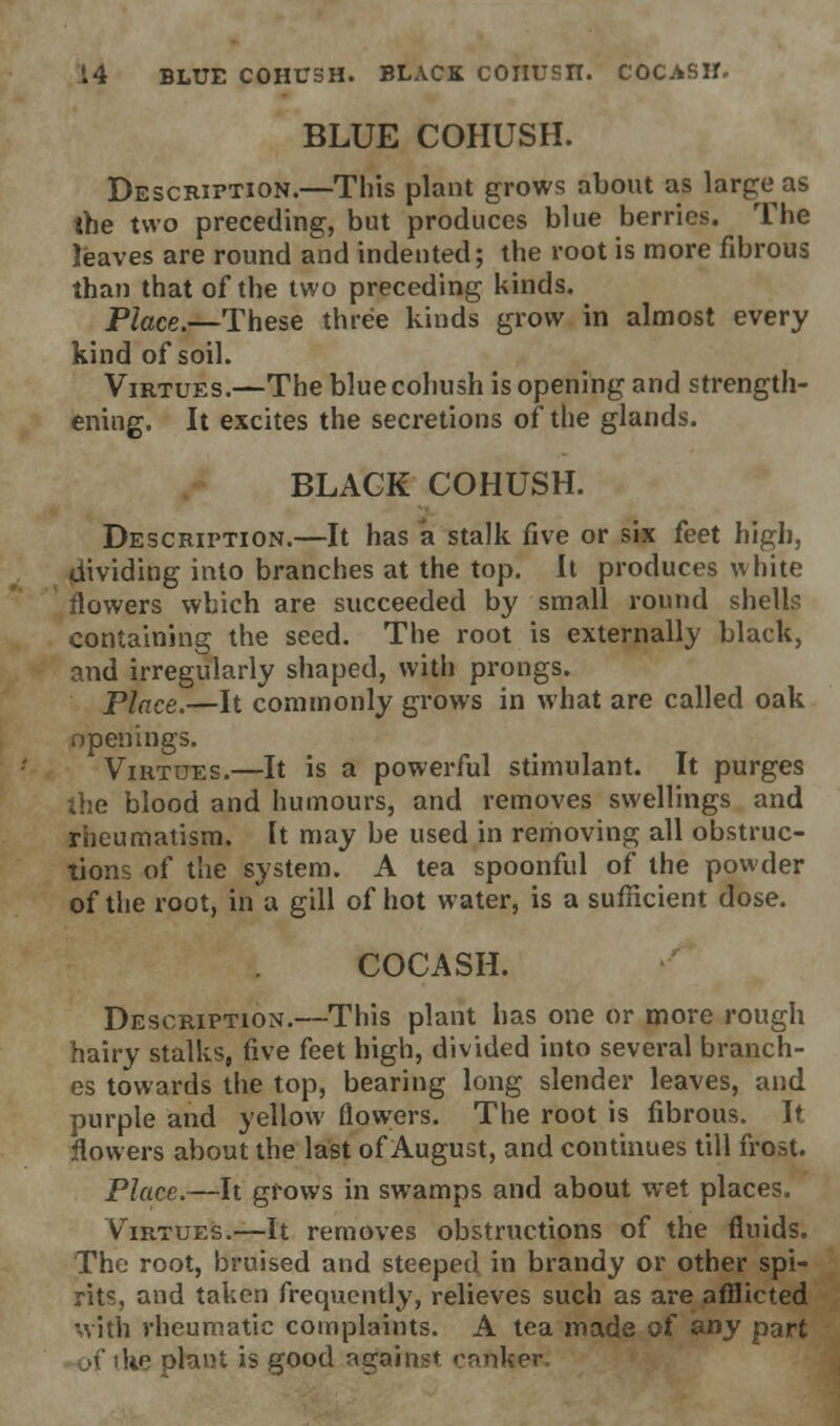 BLUE COHUSH. Description.—This plant grows about as large as the two preceding, but produces blue berries. The leaves are round and indented; the root is more fibrous than that of the two preceding kinds. Place.—These three kinds grow in almost every kind of soil. Virtues.—The blue cohush is opening and strength- ening. It excites the secretions of the glands. BLACK COHUSH. Description.—It has a stalk five or six feet high, dividing into branches at the top. It produces white flowers which are succeeded by small round shells containing the seed. The root is externally black, and irregularly shaped, with prongs. Place.—It commonly grows in what are called oak openings. Virtues.—It is a powerful stimulant. It purges the blood and humours, and removes swellings and rheumatism. It may be used in removing all obstruc- tions of the system. A tea spoonful of the powder of the root, in a gill of hot water, is a sufficient dose. COCASH. Description.—This plant has one or more rough hairy stalks, five feet high, divided into several branch- es towards the top, bearing long slender leaves, and purple and yellow flowers. The root is fibrous. It flowers about the last of August, and continues till frost. Place.—It grows in swamps and about wet places. Virtues.—It removes obstructions of the fluids. The root, bruised and steeped in brandy or other spi- rits, and taken frequently, relieves such as are afflicted with rheumatic complaints. A tea made of any part >f the plant is good against canker