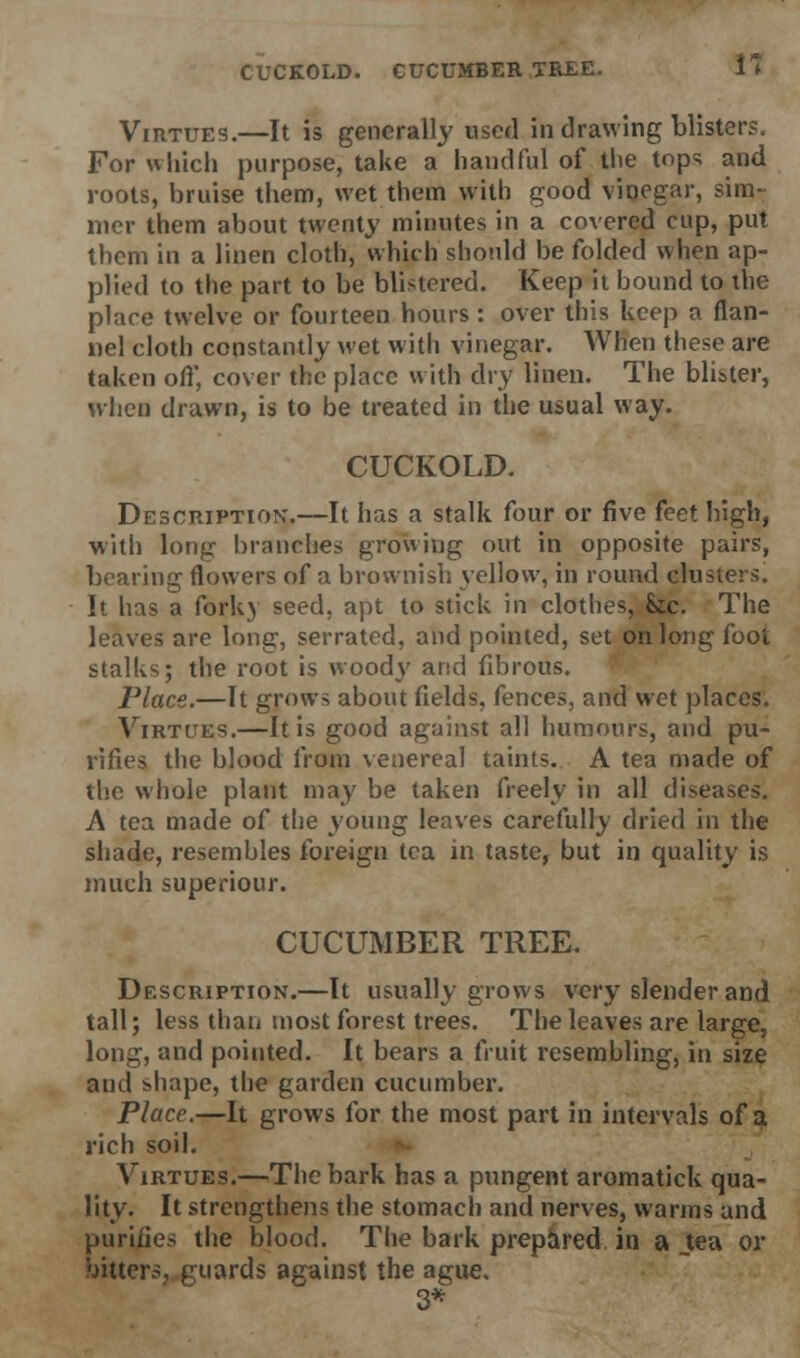 CUCKOLD. CUCUMBER TREE. i* Virtues.—It is generally used in drawing blisters. For which purpose, take a handful of the tops and roots, bruise them, wet thein with good vinegar, sim- mer them about twenty minutes in a covered cup, put them in a linen cloth, which sbonld be folded when ap- plied to the part to be blistered. Keep it bound to the place twelve or fourteen hours : over this keep a flan- nel cloth constantly wet with vinegar. When these are taken off, cover the place with dry linen. The blister, when drawn, is to be treated in the usual way. CUCKOLD. Description.—It has a stalk four or five feet high, with long branches growing out in opposite pairs, bearing flowers of a brownish \ellovv, in round clusters. It has a fork) seed, apt to stick in clothes, &ic. The leaves are long, serrated, and pointed, set on long foot stalks; the root is wood}' and fibrous. Place.—It grows about fields, fences, and wet places. Virtues.—It is good against all humours, and pu- rifies the blood from venereal taints. A tea made of the whole plant may be taken freely in all diseases. A tea made of the young leaves carefully dried in the shade, resembles foreign tea in taste, but in quality is much superiour. CUCUMBER TREE. Description.—It usually grows very slender and tall; less than most forest trees. The leaves are large, long, and pointed. It bears a fruit resembling, in size and shape, the garden cucumber. Place.—It grows for the most part in intervals of a rich soil. Virtues.—The bark has a pungent aromatick qua- lity. It strengthens the stomach and nerves, warms and purifies the blood. The bark prepared in a .tea or bitters, guards against the ague. 3*