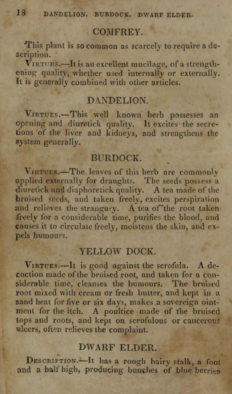 13 DANDELION. BURDOCK. DWARF ELDER. COMFREY. This plant is so common as scarcely to require a de- scription. Virtues.—Jt is an excellent mucilage, of a strength- ening quality, whether used internally or externally. It is generally combined with other articles. DANDELION. Virtues.—This well known herb possesses an opening and diuretick quality. It excites the secre- tions of the liver and kidneys, and strengthens the system generally. BURDOCK. Virtues.—The leaves of this herb are commonly applied externally for draughts. The seeds possess a diuretick and diaphoretick quality. A tea made of the bruised seeds, and taken freely, excites perspiration and relieves the strangury. A tea ofthe root taken freely for a considerable time, purifies the blood, and causes it to circulate freely, moistens the skin, and ex- pels humours. YELLOW DOCK. Virtues.—It is good against the scrofula. A de- coction made ofthe bruised root, and taken for a con- siderable time, cleanses the humours. The bruised root mixed with cream or fresh butter, and kept in a sand heat for five or six days, makes a sovereign oint- ment for the itch. A poultice made of the bruised tops and roots, and kept on scrofulous or cancerous ulcers, often relieves the complaint. DWARF ELDER. Description.—It has a rough hairy stalk, a foot and a half high, producing- bunches of blue berrie?
