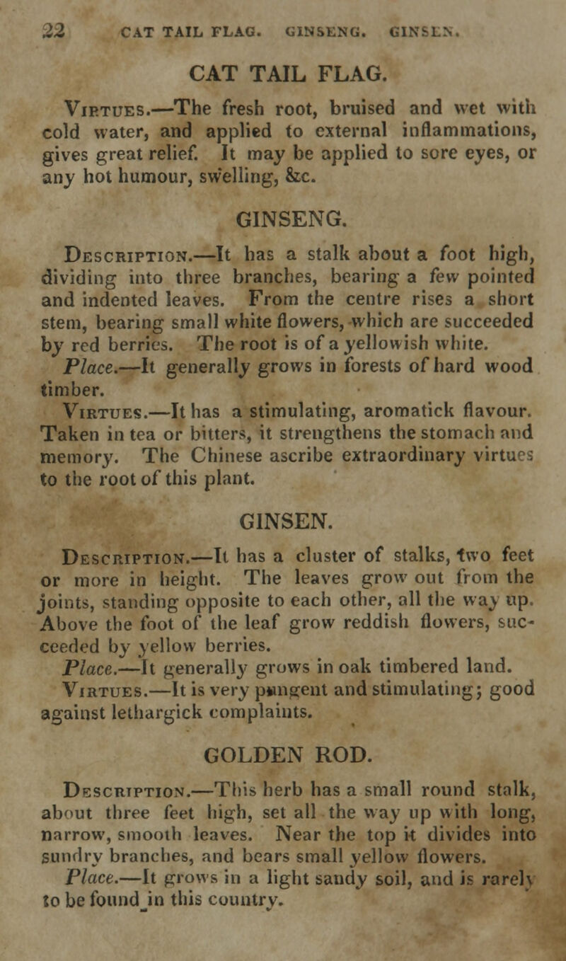 CAT TAIL FLAG. Virtues.—The fresh root, bruised and wet with cold water, and applied to external inflammations, gives great relief. It may be applied to sore eyes, or any hot humour, sw'elling, &c. GINSENG. Description.—It has a stalk about a foot high, dividing into three branches, bearing a few pointed and indented leaves. From the centre rises a short stem, bearing small white flowers, which are succeeded by red berries. The root is of a yellowish white. Place.—It generally grows in forests of hard wood timber. Virtues.—It has a stimulating, aromatick flavour. Taken in tea or bitters, it strengthens the stomach and memory. The Chinese ascribe extraordinary virtues to the root of this plant. G1NSEN. Description.—It has a cluster of stalks, two feet or more in height. The leaves grow out from the joints, standing opposite to each other, all the way up. Above the foot of the leaf grow reddish flowers, suc- ceeded by yellow berries. Place.—It generally grows in oak timbered land. Virtues.—It is very pungent and stimulating; good against lethargick complaints. GOLDEN ROD. Description.—This herb has a small round stalk, about three feet high, set all the way up with long, narrow, smooth leaves. Near the top it divides into sundry branches, and bears small yellow flowers. Place.—It grows in a light sandy soil, and is rareh to be found in this countrv.