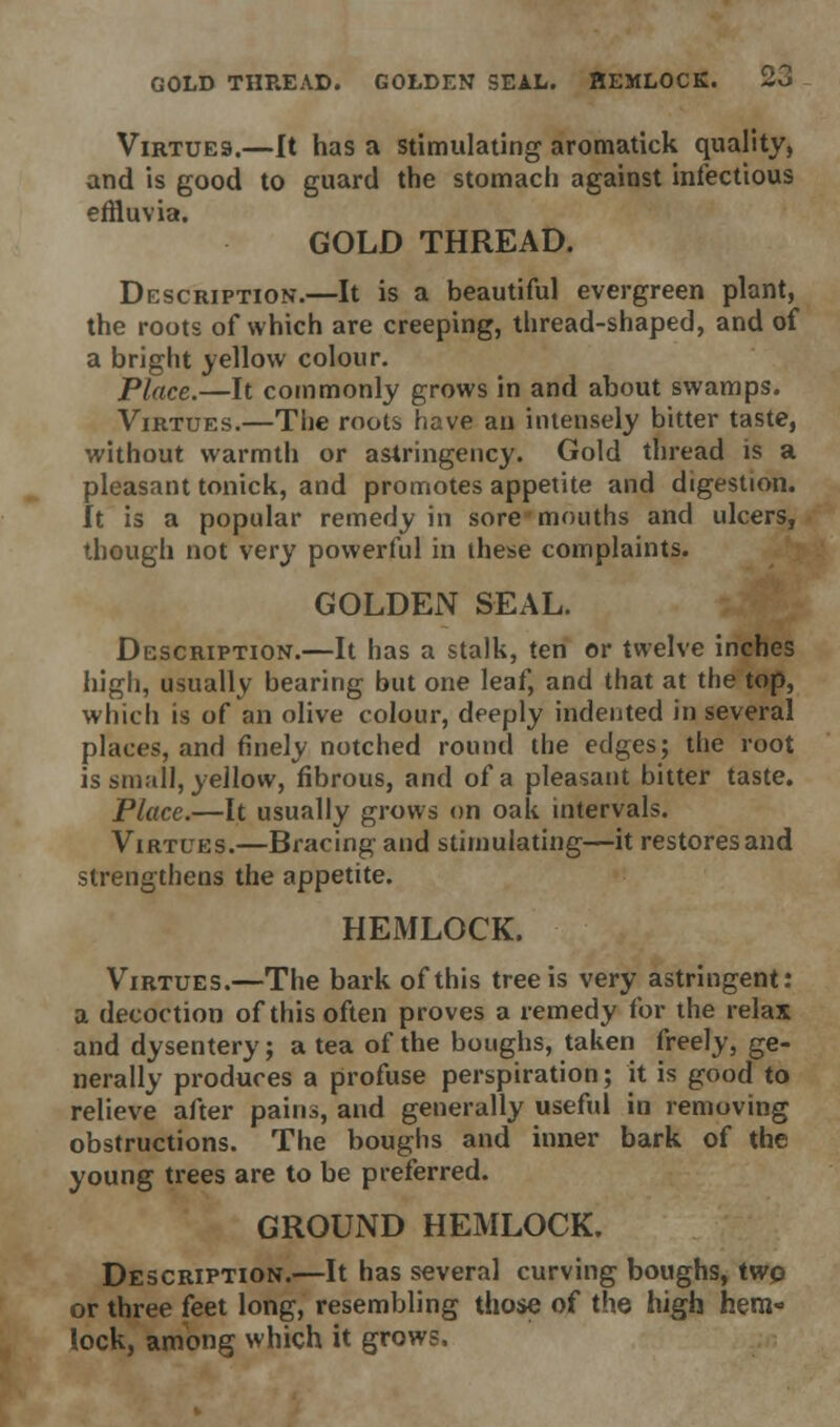 GOLD THREAD. GOLDEN SEAL. HEMLOCK. 2J Virtues.—It has a stimulating aromatick quality, and is good to guard the stomach against infectious effluvia. GOLD THREAD. Description.—It is a beautiful evergreen plant, the roots of which are creeping, thread-shaped, and of a bright yellow colour. Place.—It commonly grows in and about swamps. Virtues.—The roots have an intensely bitter taste, without warmth or astringency. Gold thread is a pleasant tonick, and promotes appetite and digestion. It is a popular remedy in sore mouths and ulcers, though not very powerful in these complaints. GOLDEN SEAL. Description.—It has a stalk, ten or twelve inches high, usually bearing but one leaf, and that at the top, which is of an olive colour, deeply indented in several places, and finely notched round the edges; the root is small, yellow, fibrous, and of a pleasant bitter taste. Place.—It usually grows on oak intervals. Virtues.—Bracing and stimulating—it restores and strengthens the appetite. HEMLOCK. Virtues.—The bark of this tree is very astringent: a decoction of this often proves a remedy for the relax and dysentery; a tea of the boughs, taken freely, ge- nerally produces a profuse perspiration; it is good to relieve after pains, and generally useful in removing obstructions. The boughs and inner bark of the young trees are to be preferred. GROUND HEMLOCK. Description.—It has several curving boughs, twp or three feet long, resembling those of the high hem- lock, among which it grows.