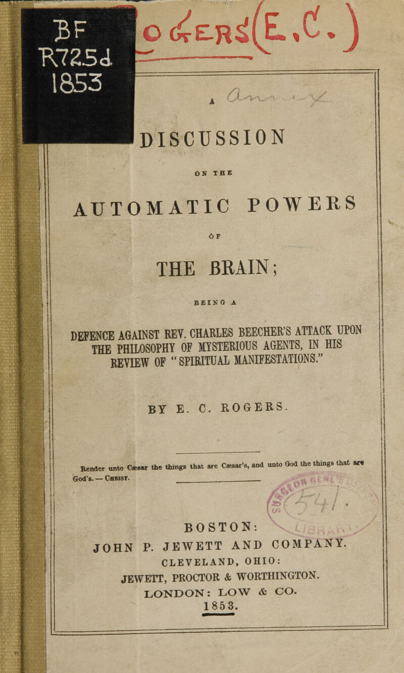 o(^£R^(EL,C.J , DISCUSSION AUTOMATIC POWERS THE BRAIN; BEING A DEFENCE AGAINST REV. CHARLES BEECHER'S ATTACK UPON THE PHILOSOPHY OF MYSTERIOUS AGENTS, IN HIS REVIEW OF SPIRITUAL MANIFESTATIONS. BY E. C. ROGERS Bender unto Cwar the things that are Char's, and unto God the things that aw God's. — Chbist. __ BOSTON: JOHN P. JEWETT AND COMPANY. CLEVELAND, OHIO: JEWETT, PROCTOR & WORTHINGTON. LONDON: LOW & CO. 1853.