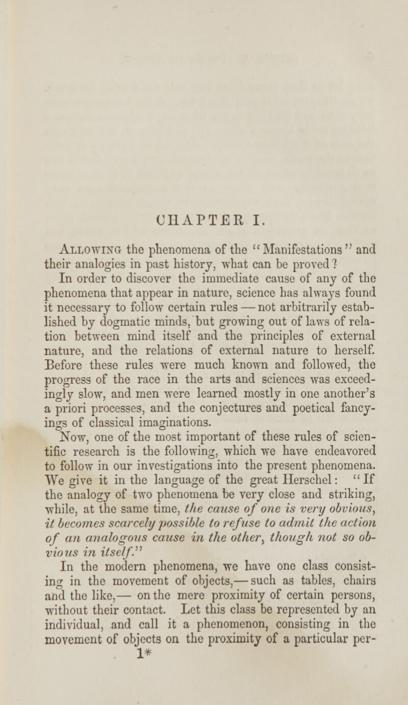 Allowing the phenomena of the  Manifestations and their analogies in past history, what can be proved 1 In order to discover the immediate cause of any of the phenomena that appear in nature, science has always found it necessary to follow certain rules — not arbitrarily estab- lished by dogmatic minds, but growing out of laws of rela- tion between mind itself and the principles of external nature, and the relations of external nature to herself. Before these rules were much known and followed, the progress of the race in the arts and sciences was exceed- ingly slow, and men were learned mostly in one another's a priori processes, and the conjectures and poetical fancy- ings of classical imaginations. Now, one of the most important of these rules of scien- tific research is the following, which we have endeavored to follow in our investigations into the present phenomena. VVe give it in the language of the great Herschel: If the analogy of two phenomena be very close and striking, while, at the same time, the cause of one is very obvious, it becomes scarcely possible to refuse to admit the action of an analogous cause in the other, though not so ob- vious in itself. In the modern phenomena, we have one class consist- ing in the movement of objects,— such as tables, chairs and the like,— on the mere proximity of certain persons, without their contact. Let this class be represented by an individual, and call it a phenomenon, consisting in the movement of objects on the proximity of a particular per- 1*