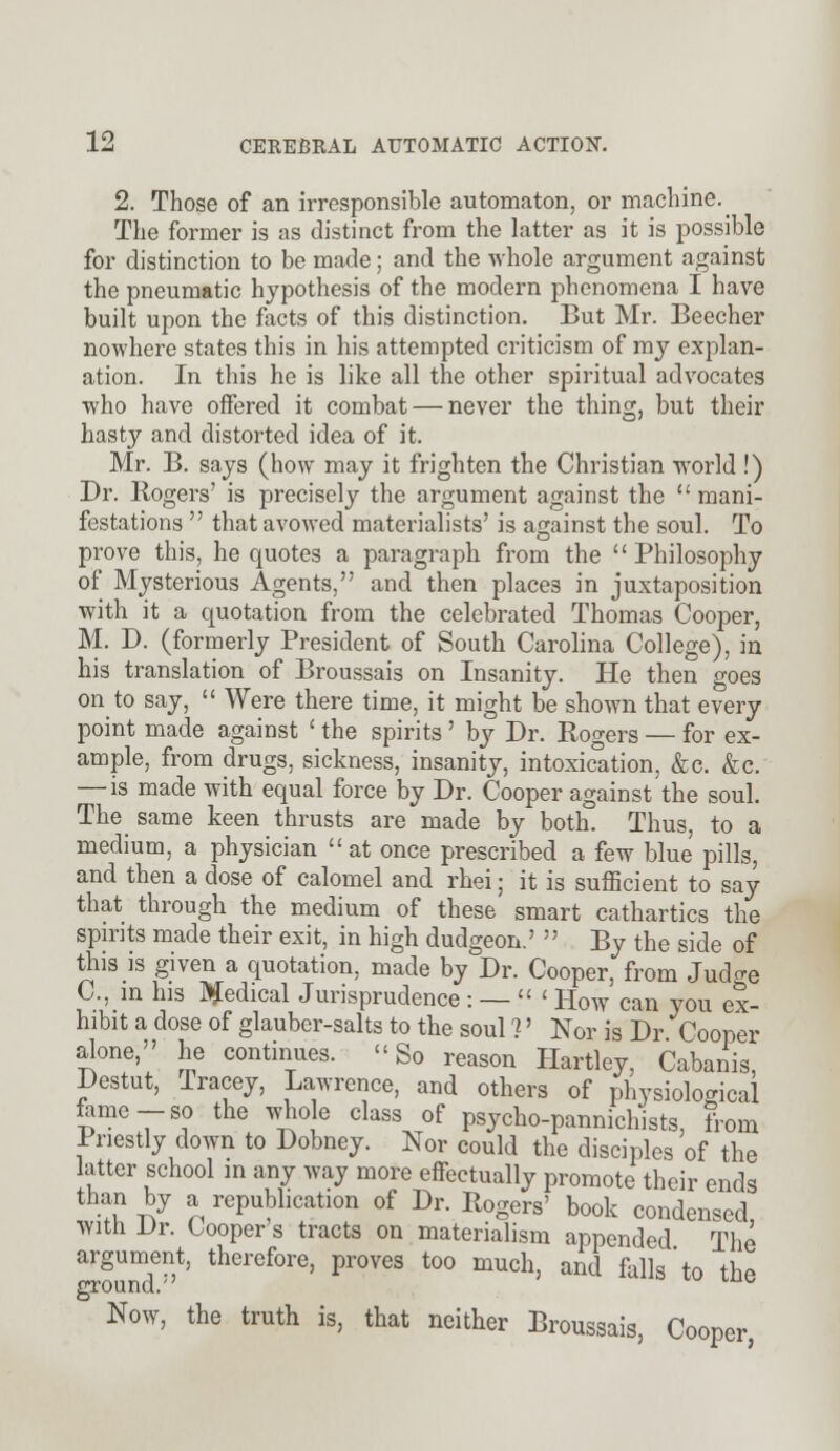 2. Those of an irresponsible automaton, or machine^ The former is as distinct from the latter as it is possible for distinction to be made; and the whole argument against the pneumatic hypothesis of the modern phenomena I have built upon the facts of this distinction. But Mr. Beecher nowhere states this in his attempted criticism of my explan- ation. In this he is like all the other spiritual advocates who have offered it combat — never the thing, but their hasty and distorted idea of it. Mr. B. says (how may it frighten the Christian world !) Dr. Rogers' is precisely the argument against the  mani- festations  that avowed materialists' is against the soul. To prove this, he quotes a paragraph from the  Philosophy of Mysterious Agents, and then places in juxtaposition with it a quotation from the celebrated Thomas Cooper, M. D. (formerly President of South Carolina College), in his translation of Broussais on Insanity. He then goes on to say,  Were there time, it might be shown that every point made against ' the spirits' by Dr. Rogers — for ex- ample, from drugs, sickness, insanity, intoxication, &c. &c. — is made with equal force by Dr. Cooper against the soul. The same keen thrusts are made by both. Thus, to a medium, a physician at once prescribed a few blue pills, and then a dose of calomel and rhei; it is sufficient to say that through the medium of these smart cathartics the spirits made their exit, in high dudgeon.'  By the side of this is given a quotation, made by Dr. Cooper, from Jud^e C, in his Medical Jurisprudence : —  ' How can you ex- hibit a dose of glauber-salts to the soul ?' Nor is Dr Cooper alone, he continues. So reason Hartley, Cabanis Destut, Tracey, Lawrence, and others of physiological fame-so the who e class of psycho-pannichists, from Priestly down to Dobney. Nor could the disciples of the latter school in any way more effectually promote their ends than by a republication of Dr. Rogers' book condensed, with Dr. Cooper's tracts on materialism appended The argument, therefore, proves too much, and falls'to the ground. ° Now, the truth is, that neither Broussais, Cooper,