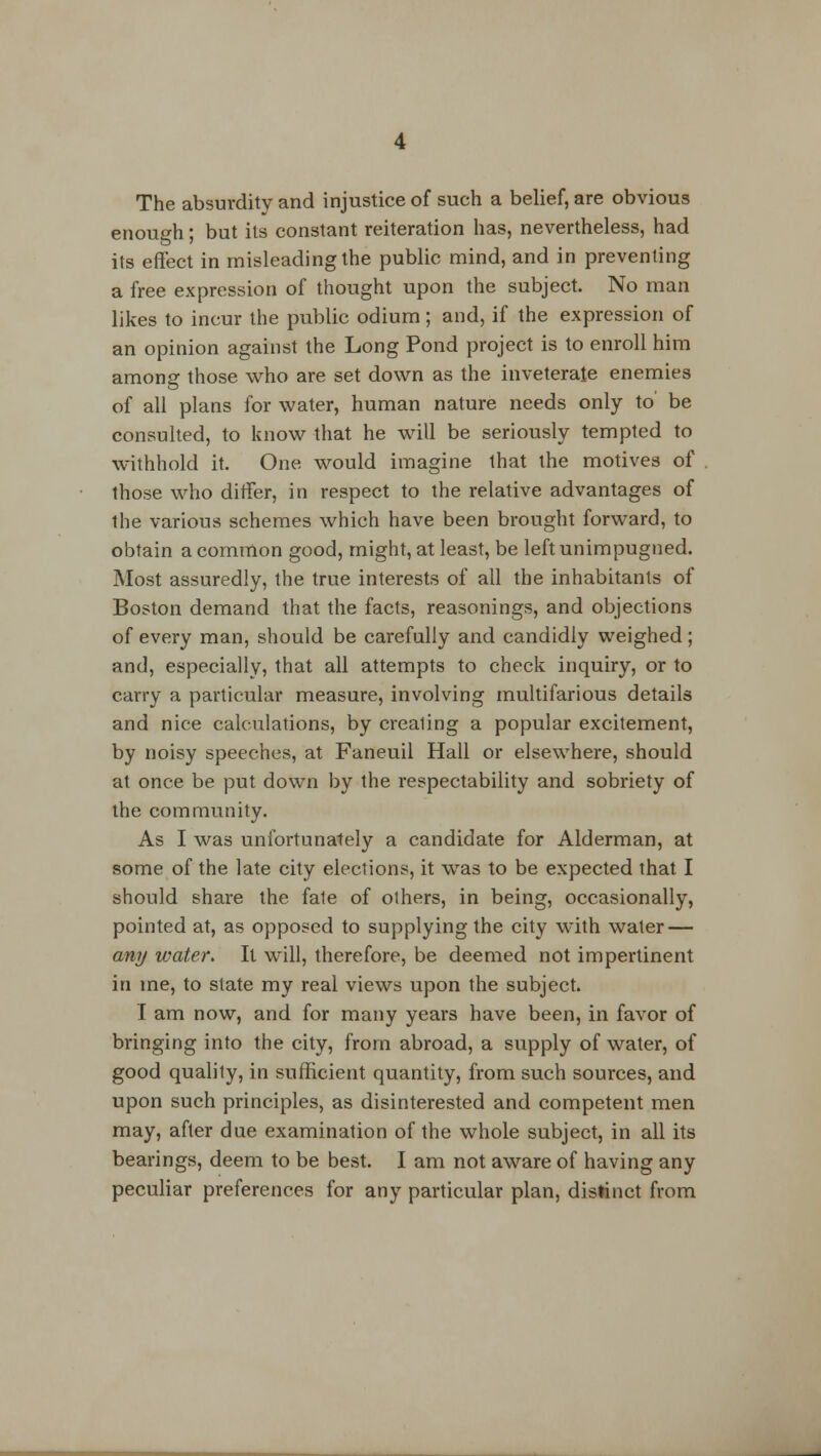 The absurdity and injustice of such a belief, are obvious enough; but its constant reiteration has, nevertheless, had its effect in misleading the public mind, and in preventing a free expression of thought upon the subject. No man likes to incur the public odium; and, if the expression of an opinion against the Long Pond project is to enroll him among those who are set down as the inveterate enemies of all plans for water, human nature needs only to be consulted, to know that he will be seriously tempted to withhold it. One would imagine that the motives of those who differ, in respect to the relative advantages of the various schemes which have been brought forward, to obtain a common good, might, at least, be leftunimpugned. Most assuredly, the true interests of all the inhabitants of Boston demand that the facts, reasonings, and objections of every man, should be carefully and candidly weighed ; and, especially, that all attempts to check inquiry, or to carry a particular measure, involving multifarious details and nice calculations, by crealing a popular excitement, by noisy speeches, at Faneuil Hall or elsewhere, should at once be put down by the respectability and sobriety of the community. As I was unfortunately a candidate for Alderman, at some of the late city elections, it was to be expected that I should share the fale of others, in being, occasionally, pointed at, as opposed to supplying the city with water — any water. It will, therefore, be deemed not impertinent in me, to state my real views upon the subject. I am now, and for many years have been, in favor of bringing into the city, from abroad, a supply of water, of good quality, in sufficient quantity, from such sources, and upon such principles, as disinterested and competent men may, after due examination of the whole subject, in all its bearings, deem to be best. I am not aware of having any peculiar preferences for any particular plan, distinct from