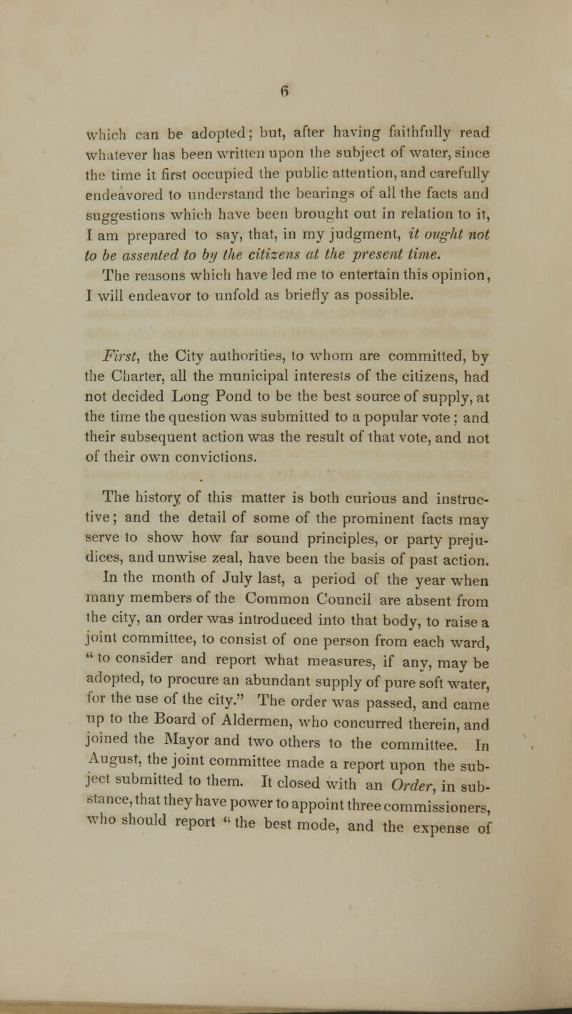 which can be adopted; but, after having faithfully read whatever has been written upon the subject of water, since the time it first occupied the public attention, and carefully- endeavored to understand the bearings of all the facts and suggestions which have been brought out in relation to it, I am prepared to say, that, in my judgment, it ought not to be assented to by the citizens at the present time. The reasons which have led me to entertain this opinion, I will endeavor to unfold as briefly as possible. First, the City authorities, to whom are committed, by the Charter, all the municipal interests of the citizens, had not decided Long Pond to be the best source of supply, at the time the question was submitted to a popular vote; and their subsequent action was the result of that vote, and not of their own convictions. The history of this matter is both curious and instruc- tive ; and the detail of some of the prominent facts may serve to show how far sound principles, or party preju- dices, and unwise zeal, have been the basis of past action. In the month of July last, a period of the year when many members of the Common Council are absent from the city, an order was introduced into that body, to raise a joint committee, to consist of one person from each ward,  to consider and report what measures, if any, may be adopted, to procure an abundant supply of pure soft water, for the use of the city. The order was passed, and came up to the Board of Aldermen, who concurred therein, and joined the Mayor and two others to the committee. In August, the joint committee made a report upon the sub- ject submitted to them. It closed with an Order, in sub- stance, that they have power to appoint three commissioners, who should report «the best mode, and the expense of