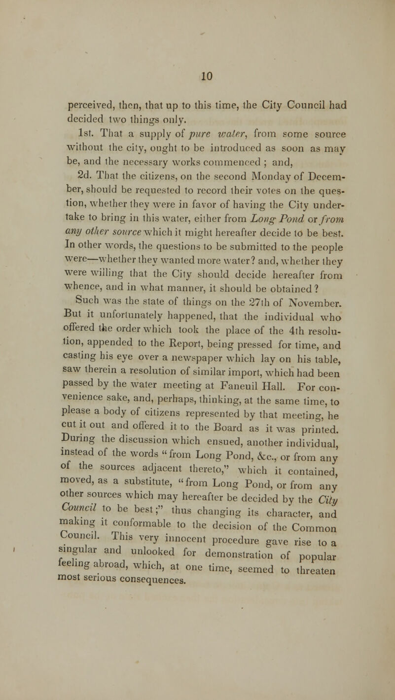 perceived, then, that up to this time, the City Council had decided two things only. 1st. That a supply of pure vja/er, from some source without the cily, ought to be introduced as soon as may be, and the necessary works commenced ; and, 2d. That the citizens, on the second Monday of Decem- ber, should be requested to record their votes on the ques- tion, whether they were in favor of having the City under- take to bring in this water, either from Long- Pond ox from any other source which it might hereafter decide to be best. In other words, the questions to be submitted to the people were—whether they wanted more water? and, whether they were willing that the City should decide hereafter from whence, and in what manner, it should be obtained ? Such was the state of things on the 27th of November. But it unfortunately happened, that the individual who offered the order which took the place of the 4th resolu- tion, appended to the Report, being pressed for time, and casting his eye over a newspaper which lay on his table, saw therein a resolution of similar import, which had been passed by the water meeting at Faneuil Hall. For con- venience sake, and, perhaps, thinking, at the same time, to please a body of citizens represented by that meeting, he cut it out and offered it to the Board as it was printed. During the discussion which ensued, another individual instead of the words from Long Pond, &c, or from any of the sources adjacent thereto, which it contained moved, as a substitute, from Long Pond, or from any other sources which may hereafter be decided by the City Council to be best; thus changing its character, and making it conformable to the decision of the Common Council. This very innocent procedure gave rise to a singular and unlocked for demonstration of popular feeling abroad, which, at one time, seemed to threaten most serious consequences.