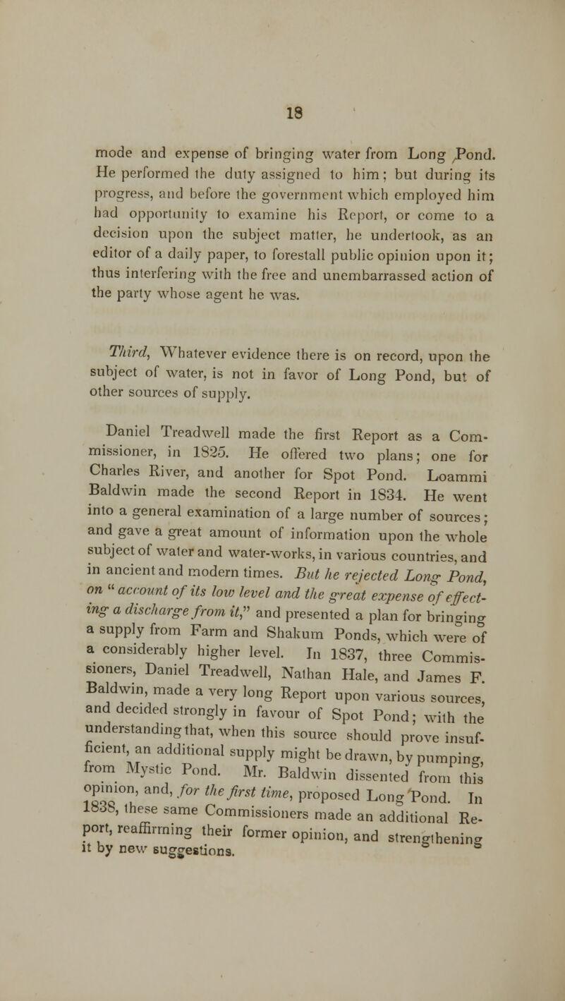 mode and expense of bringing water from Long ^ond. He performed the duly assigned to him; but during its progress, and before ihe government which employed him had opportunity to examine his Report, or come to a decision upon the subject matter, he undertook, as an editor of a daily paper, to forestall public opinion upon it; thus interfering with the free and unembarrassed action of the party whose agent he was. Third, Whatever evidence there is on record, upon the subject of water, is not in favor of Long Pond, but of other sources of supply. Daniel Treadwell made the first Report as a Com- missioner, in 1825. He offered two plans; one for Charles River, and another for Spot Pond. Loammi Baldwin made the second Report in 1834. He went into a general examination of a large number of sources; and gave a great amount of information upon the whole subject of water and water-works, in various countries, and in ancient and modern times. But he rejected Long Pond, on » account of its low level and the great expense tf effect- ing a discharge from it, and presented a plan for bringing a supply from Farm and Shakum Ponds, which wer°e of a considerably higher level. In 1837, three Commis- sioners, Daniel Treadwell, Nathan Hale, and James F Baldwin, made a very long Report upon various sources, and decided strongly in favour of Spot Pond; with the understanding that, when this source should prove insuf- ficient, an additional supply might be drawn, by pumping, from Mystic Pond. Mr. Baldwin dissented from this opinion and, for the first time, proposed Long 'Pond. In 183S, these same Commissioners made an additional Re- port, reaffirming their former opinion, and strengthening it by new suggestions.