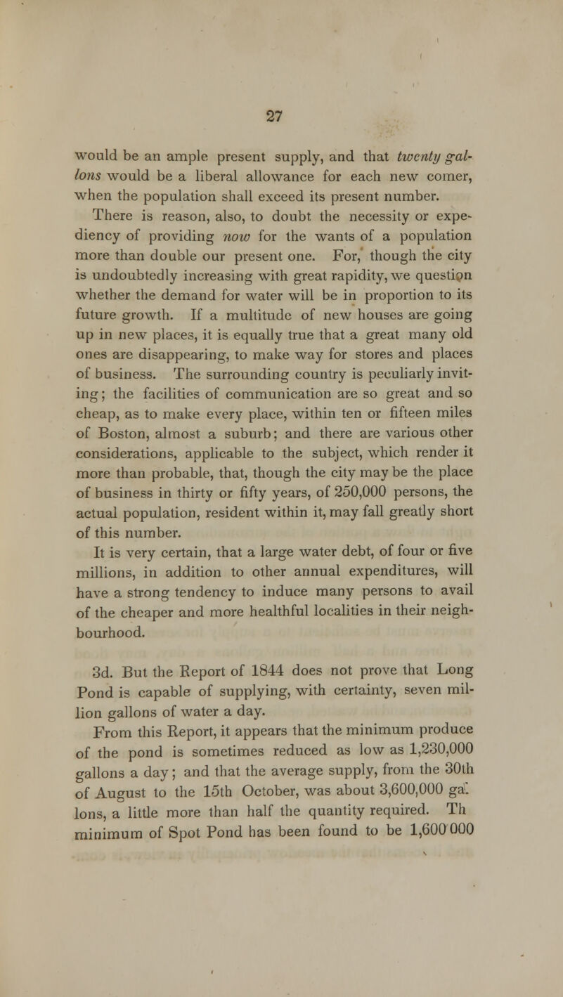 would be an ample present supply, and that twenty gal- lons would be a liberal allowance for each new comer, when the population shall exceed its present number. There is reason, also, to doubt the necessity or expe- diency of providing now for the wants of a population more than double our present one. For, though the city is undoubtedly increasing with great rapidity, we questipn whether the demand for water will be in proportion to its future growth. If a multitude of new houses are going up in new places, it is equally true that a great many old ones are disappearing, to make way for stores and places of business. The surrounding country is peculiarly invit- ing ; the facilities of communication are so great and so cheap, as to make every place, within ten or fifteen miles of Boston, almost a suburb; and there are various other considerations, applicable to the subject, which render it more than probable, that, though the city may be the place of business in thirty or fifty years, of 250,000 persons, the actual population, resident within it, may fall greatly short of this number. It is very certain, that a large water debt, of four or five millions, in addition to other annual expenditures, will have a strong tendency to induce many persons to avail of the cheaper and more healthful localities in their neigh- bourhood. 3d. But the Eeport of 1844 does not prove that Long Pond is capable of supplying, with certainty, seven mil- lion gallons of water a day. From this Report, it appears that the minimum produce of the pond is sometimes reduced as low as 1,230,000 gallons a day; and that the average supply, from the 30th of August to the 15th October, was about 3,600,000 ga. Ions, a little more than half the quantity required. Th minimum of Spot Pond has been found to be 1,600000