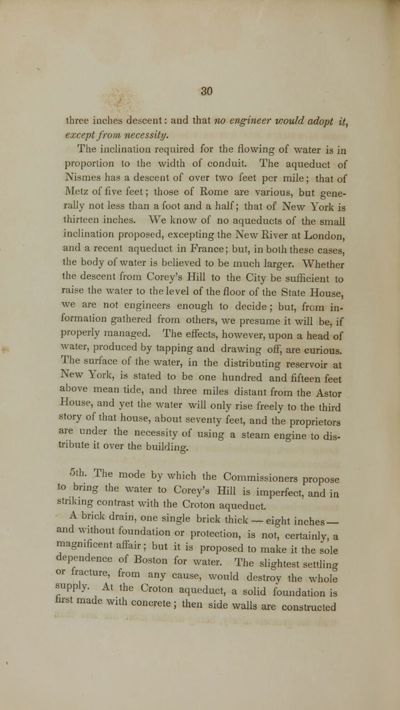 three inches descent: and that no engineer would adopt it, except from necessity. The inclination required for the flowing of water is in proportion to the width of conduit. The aqueduct of Nismes has a descent of over two feet per mile; that of Metz of five feet; those of Rome are various, but gene- rally not less than a foot and a half; that of New York is thirteen inches. We know of no aqueducts of the small inclination proposed, excepting the New River at London, and a recent aqueduct in France; but, in both these cases, the body of water is believed to be much larger. Whether the descent from Corey's Hill to the City be sufficient to raise the water to the level of the floor of the State House, we are not engineers enough to decide ; but, from in- formation gathered from others, we presume it will be, if properly managed. The effects, however, upon a head of water, produced by tapping and drawing off, are curious. The surface of the water, in the distributing reservoir at New York, is stated to be one hundred and fifteen feet above mean tide, and three miles distant from the Astor House, and yet the water will only rise freely to the third story of that house, about seventy feet, and the proprietors are under the necessity of using a steam engine to dis- tribute it over the building. o 5th. The mode by which the Commissioners propose to bring the water to Corey's Hill is imperfect, and in striking contrast with the Croton aqueduct. A brick drain, one single brick thick —eight inches — and without foundation or protection, is not, certainly, a magnificent affair ; but it is proposed to make it the sole dependence of Boston for water. The slightest settling or fracture, from any cause, would destroy the whole supply. At the Croton aqueduct, a solid foundation is nrst made with concrete ; then side walls are constructed