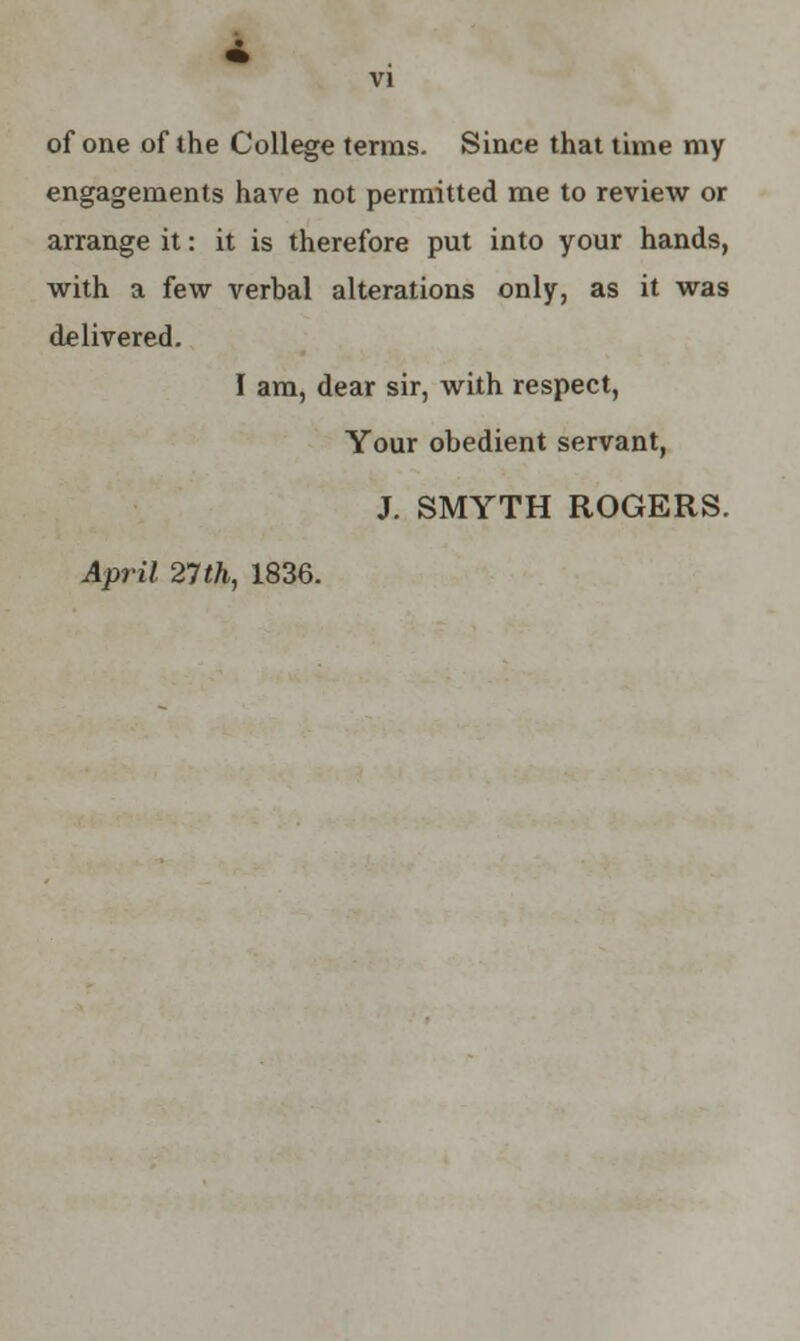 of one of the College terms. Since that time my engagements have not permitted me to review or arrange it: it is therefore put into your hands, with a few verbal alterations only, as it was delivered. I am, dear sir, with respect, Your obedient servant, J. SMYTH ROGERS. April 27 th, 1836.